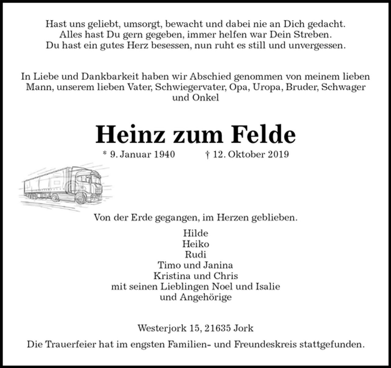 <p>Hast uns geliebt, umsorgt, bewacht und dabei nie an Dich gedacht.<br />Alles hast Du gern gegeben, immer helfen war Dein Streben.<br />Du hast ein gutes Herz besessen, nun ruht es still und unvergessen.<br />In Liebe und Dankbarkeit haben wir Abschied genommen von meinem lieben Mann, unserem lieben Vater, Schwiegervater, Opa, Uropa, Bruder, Schwager und Onkel<br />Heinz zum Felde<br />* 9. Januar 1940 † 12. Oktober 2019</p>
<p>Von der Erde gegangen, im Herzen geblieben.<br />Hilde<br />Heiko<br />Rudi<br />Timo und Janina<br />Kristina und Chris<br />mit seinen Lieblingen Noel und Isalie<br />und Angehörige<br />Westerjork 15, 21635 Jork<br />Die Trauerfeier hat im engsten Familien- und Freundeskreis stattgefunden.</p>