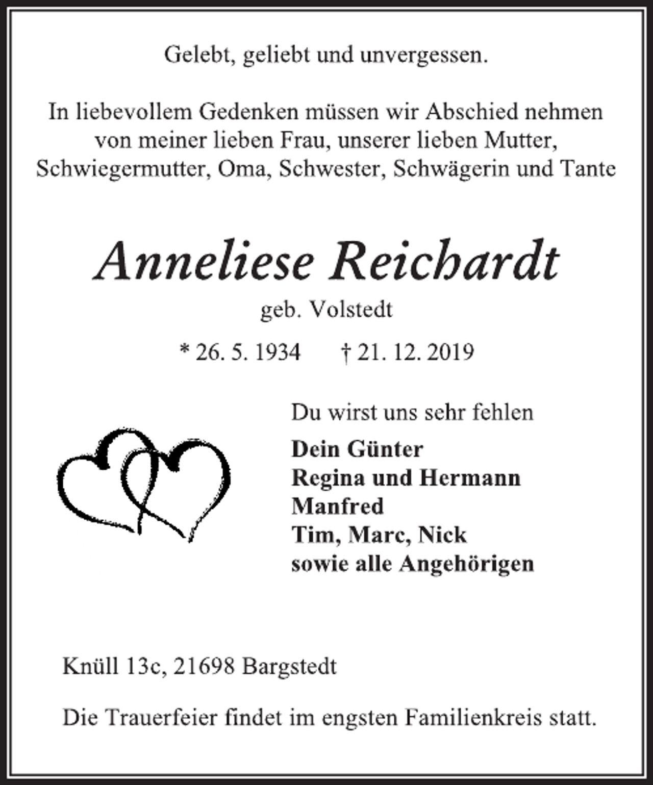 <p>Gelebt, geliebt und unvergessen.<br />In liebevollem Gedenken müssen wir Abschied nehmen<br />von meiner lieben Frau, unserer lieben Mutter,<br />Schwiegermutter, Oma, Schwester, Schwägerin und Tante<br />Anneliese Reichardt<br />geb. Volstedt<br />* 26. 5. 1934 † 21. 12. 2019<br />Du wirst uns sehr fehlen<br />Dein Günter<br />Regina und Hermann<br />Manfred<br />Tim, Marc, Nick<br />sowie alle Angehörigen<br />Knüll 13c, 21698 Bargstedt<br />Die Trauerfeier findet im engsten Familienkreis statt.</p>