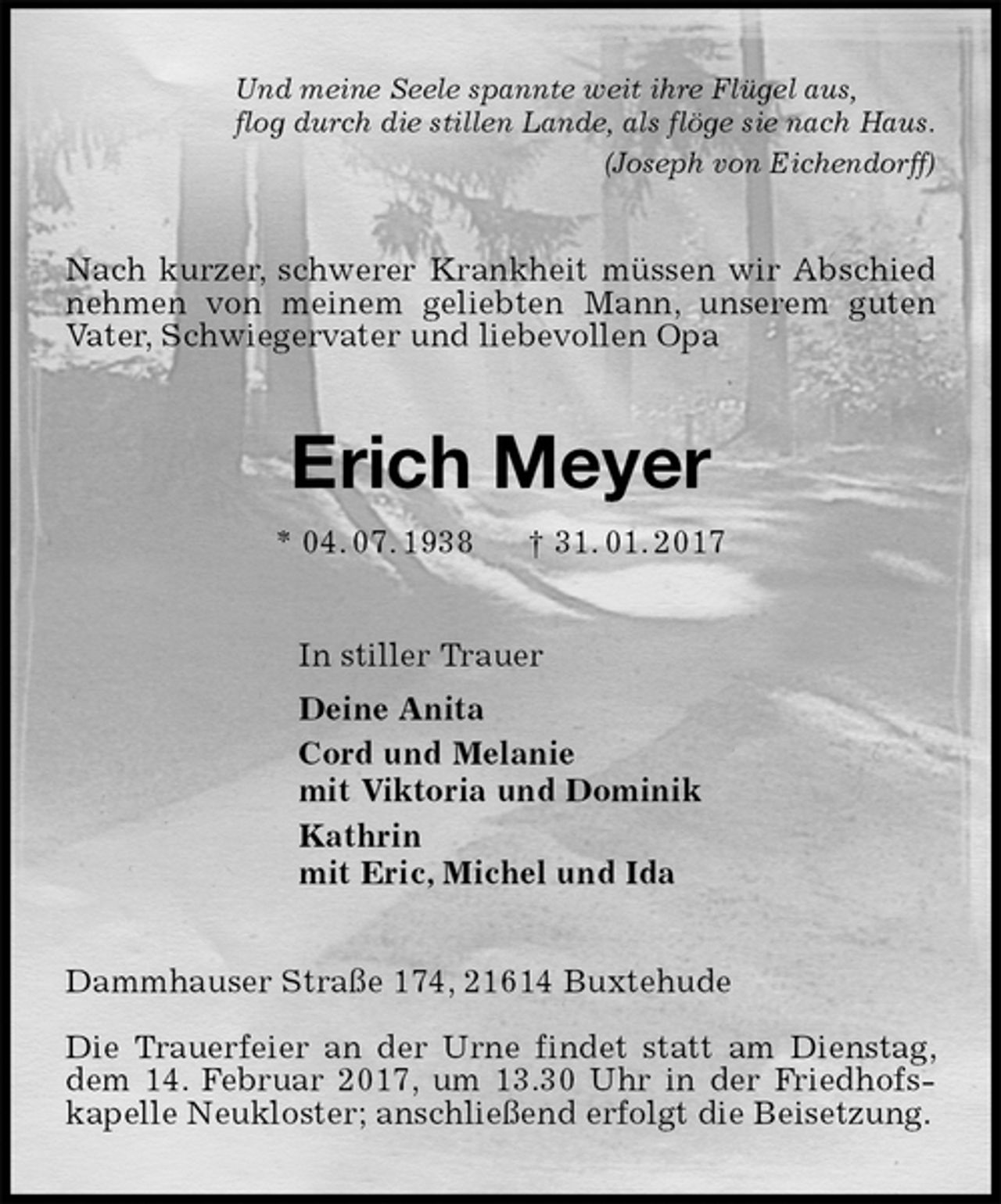 <p>Und meine Seele spannte weit ihre Flügel aus,<br />flog durch die stillen Lande, als flöge sie nach Haus.<br />(Joseph von Eichendorff)<br />Nach kurzer, schwerer Krankheit müssen wir Abschied nehmen von meinem geliebten Mann, unserem guten Vater, Schwiegervater und liebevollen Opa<br />Erich Meyer<br />* 04. 07. 1938 † 31. 01. 2017<br />In stiller Trauer<br />Deine Anita<br />Cord und Melanie<br />mit Viktoria und Dominik<br />Kathrin<br />mit Eric, Michel und Ida<br />Dammhauser Straße 174, 21614 Buxtehude</p><p>Die Trauerfeier an der Urne findet statt am Dienstag, dem 14. Februar 2017, um 13.30 Uhr in der Friedhofs-kapelle Neukloster; anschließend erfolgt die Beisetzung.</p>