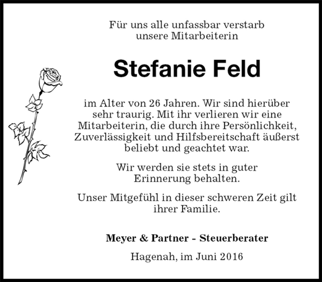 <p>Für uns alle unfassbar verstarb<br />unsere Mitarbeiterin<br />Stefanie Feld<br />im Alter von 26 Jahren. Wir sind hierüber sehr traurig. Mit ihr verlieren wir eine<br />Mitarbeiterin, die durch ihre Persönlichkeit, Zuverlässigkeit und Hilfsbereitschaft äußerst beliebt und geachtet war.<br />Wir werden sie stets in guter<br />Erinnerung behalten.<br />Unser Mitgefühl in dieser schweren Zeit gilt<br />ihrer Familie.<br />Meyer &amp; Partner - Steuerberater<br />Hagenah, im Juni 2016</p>