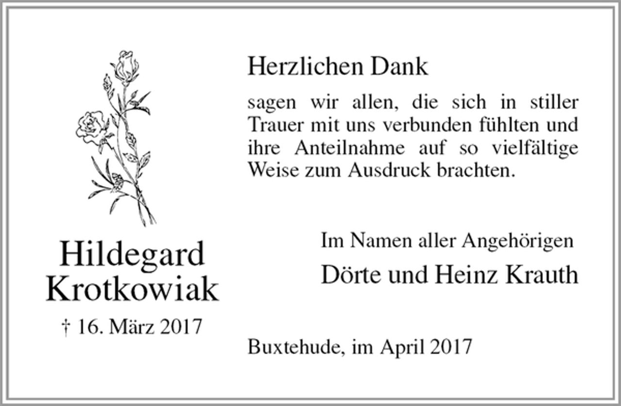 <p>Herzlichen Dank<br />sagen wir allen, die sich in stiller Trauer mit uns verbunden fühlten und ihre Anteilnahme auf so vielfältige Weise zum Ausdruck brachten.<br />Im Namen aller Angehörigen<br />Dörte und Heinz Krauth<br />Buxtehude, im April 2017<br />Hildegard<br />Krotkowiak<br />† 16. März 2017</p>