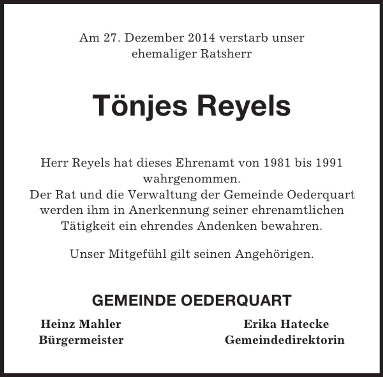 <p>Am 27. Dezember 2014 verstarb unser<br />ehemaliger Ratsherr<br />Tönjes Reyels<br />Herr Reyels hat dieses Ehrenamt von 1981 bis 1991<br />wahrgenommen.<br />Der Rat und die Verwaltung der Gemeinde Oederquart werden ihm in Anerkennung seiner ehrenamtlichen<br />Tätigkeit ein ehrendes Andenken bewahren.<br />Unser Mitgefühl gilt seinen Angehörigen.<br />GEMEINDE OEDERQUART<br />Heinz Mahler Erika Hatecke<br />Bürgermeister Gemeindedirektorin</p>