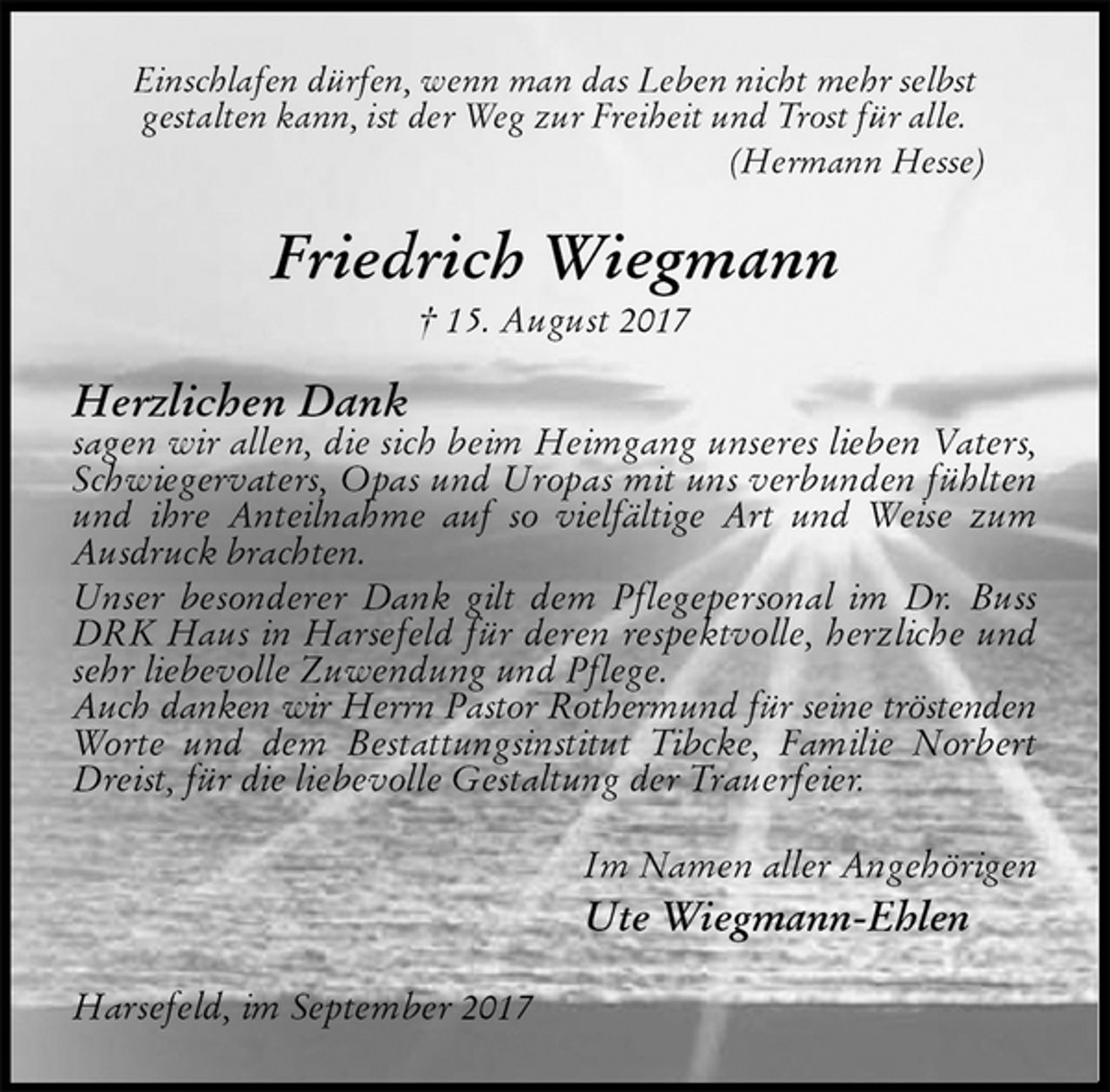 <p>Einschlafen dürfen, wenn man das Leben nicht mehr selbst<br />gestalten kann, ist der Weg zur Freiheit und Trost für alle.<br />(Hermann Hesse)<br />Friedrich Wiegmann<br />† 15. August 2017<br />Herzlichen Dank<br />sagen wir allen, die sich beim Heimgang unseres lieben Vaters, Schwiegervaters, Opas und Uropas mit uns verbunden fühlten und ihre Anteilnahme auf so vielfältige Art und Weise zum Ausdruck brachten.<br />Unser besonderer Dank gilt dem Pflegepersonal im Dr. Buss DRK Haus in Harsefeld für deren respektvolle, herzliche und sehr liebevolle Zuwendung und Pflege.<br />Auch danken wir Herrn Pastor Rothermund für seine tröstenden<br />Worte und dem Bestattungsinstitut Tibcke, Familie Norbert Dreist, für die liebevolle Gestaltung der Trauerfeier.<br />Im Namen aller Angehörigen<br />Ute Wiegmann-Ehlen<br />Harsefeld, im September 2017</p>
