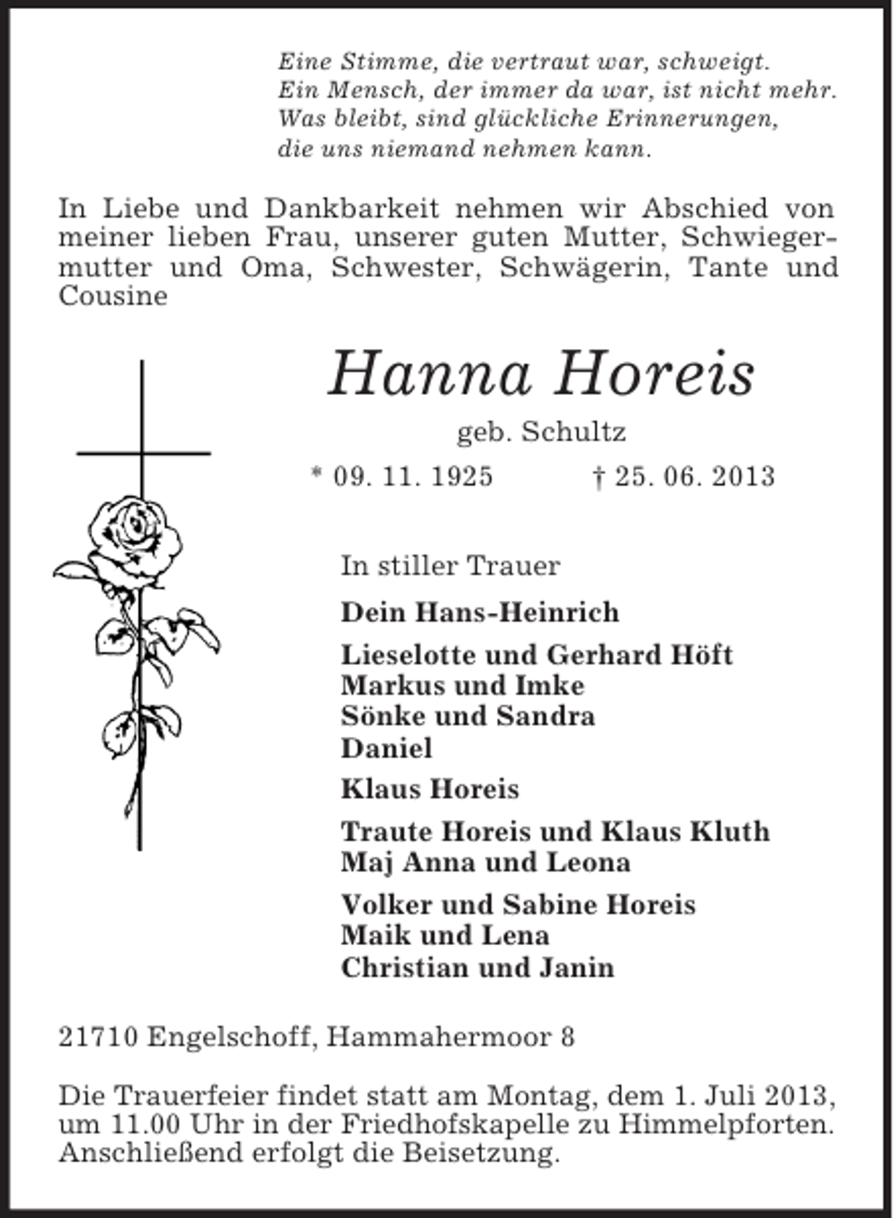 <p>Eine Stimme, die vertraut war, schweigt.<br />Ein Mensch, der immer da war, ist nicht mehr.<br />Was bleibt, sind glückliche Erinnerungen,<br />die uns niemand nehmen kann.<br />In Liebe und Dankbarkeit nehmen wir Abschied von meiner lieben Frau, unserer guten Mutter, Schwiegermutter und Oma, Schwester, Schwägerin, Tante und Cousine<br />Hanna Horeis<br />geb. Schultz<br />* 09. 11. 1925 † 25. 06. 2013<br />In stiller Trauer<br />Dein Hans-Heinrich<br />Lieselotte und Gerhard Höft<br />Markus und Imke<br />Sönke und Sandra<br />Daniel<br />Klaus Horeis<br />Traute Horeis und Klaus Kluth<br />Maj Anna und Leona<br />Volker und Sabine Horeis<br />Maik und Lena<br />Christian und Janin<br />21710 Engelschoff, Hammahermoor 8</p><p>Die Trauerfeier findet statt am Montag, dem 1. Juli 2013,<br />um 11.00 Uhr in der Friedhofskapelle zu Himmelpforten.<br />Anschließend erfolgt die Beisetzung.</p>