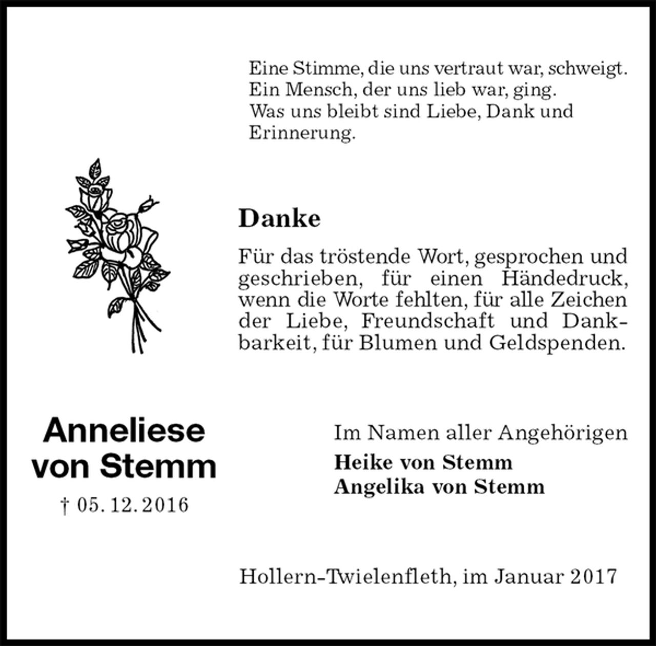 <p>Eine Stimme, die uns vertraut war, schweigt.<br />Ein Mensch, der uns lieb war, ging.<br />Was uns bleibt sind Liebe, Dank und<br />Erinnerung.<br />Danke<br />Für das tröstende Wort, gesprochen und geschrieben, für einen Händedruck, wenn die Worte fehlten, für alle Zeichen<br />der Liebe, Freundschaft und Dankbarkeit, für Blumen und Geldspenden.<br />Im Namen aller Angehörigen<br />Heike von Stemm<br />Angelika von Stemm<br />Hollern-Twielenfleth, im Januar 2017<br />Anneliese<br />von Stemm<br />† 05. 12. 2016</p>