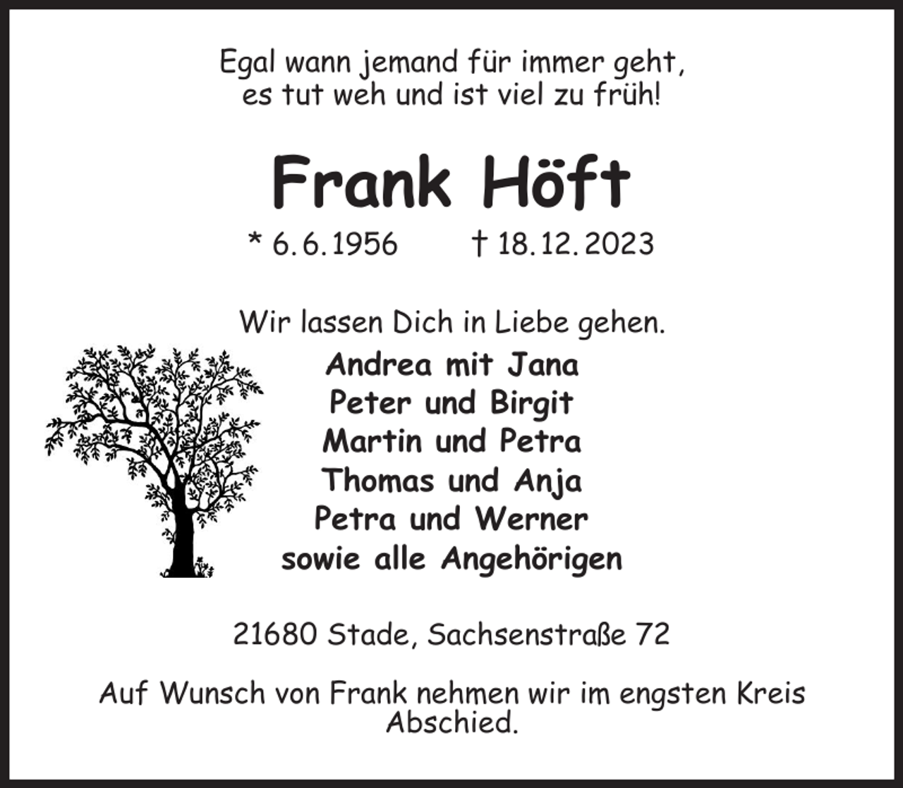 <p>Egal wann jemand für immer geht,<br />es tut weh und ist viel zu früh!<br />Frank Höft<br />* 6. 6. 1956 † 18. 12. 2023<br />Wir lassen Dich in Liebe gehen.<br />Andrea mit Jana<br />Peter und Birgit<br />Martin und Petra<br />Thomas und Anja<br />Petra und Werner<br />sowie alle Angehörigen<br />21680 Stade, Sachsenstraße 72</p><p>Auf Wunsch von Frank nehmen wir im engsten Kreis<br />Abschied.</p>