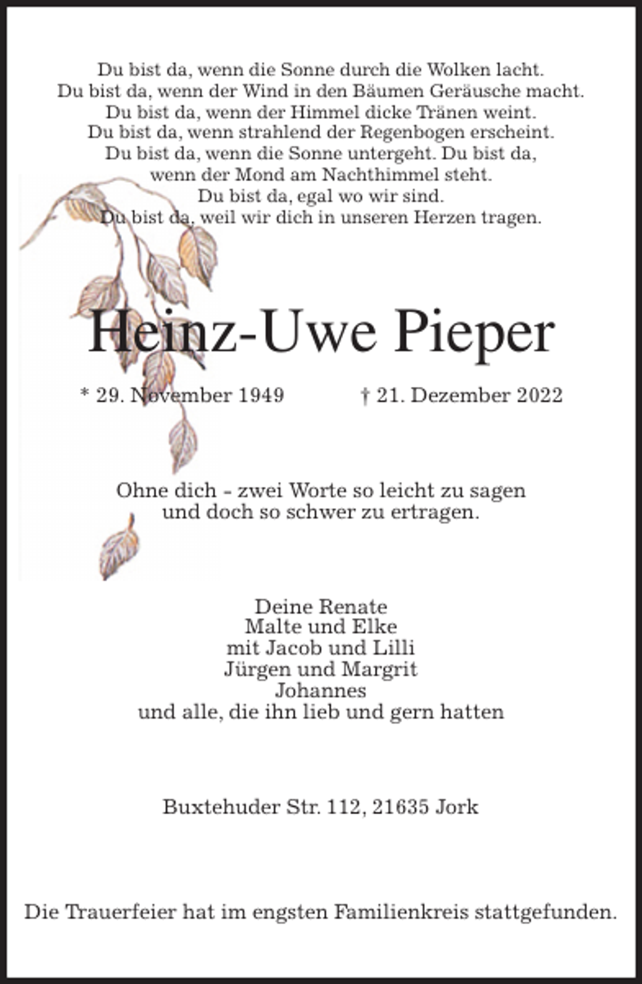<p>Du bist da, wenn die Sonne durch die Wolken lacht.<br />Du bist da, wenn der Wind in den Bäumen Geräusche macht.<br />Du bist da, wenn der Himmel dicke Tränen weint.<br />Du bist da, wenn strahlend der Regenbogen erscheint.<br />Du bist da, wenn die Sonne untergeht. Du bist da,<br />wenn der Mond am Nachthimmel steht.<br />Du bist da, egal wo wir sind.<br />Du bist da, weil wir dich in unseren Herzen tragen.<br />Heinz-Uwe Pieper<br />* 29. November 1949 † 21. Dezember 2022<br />Ohne dich - zwei Worte so leicht zu sagen<br />und doch so schwer zu ertragen.<br />Deine Renate<br />Malte und Elke<br />mit Jacob und Lilli<br />Jürgen und Margrit<br />Johannes<br />und alle, die ihn lieb und gern hatten<br />Buxtehuder Str. 112, 21635 Jork</p><p>Die Trauerfeier hat im engsten Familienkreis stattgefunden.</p>