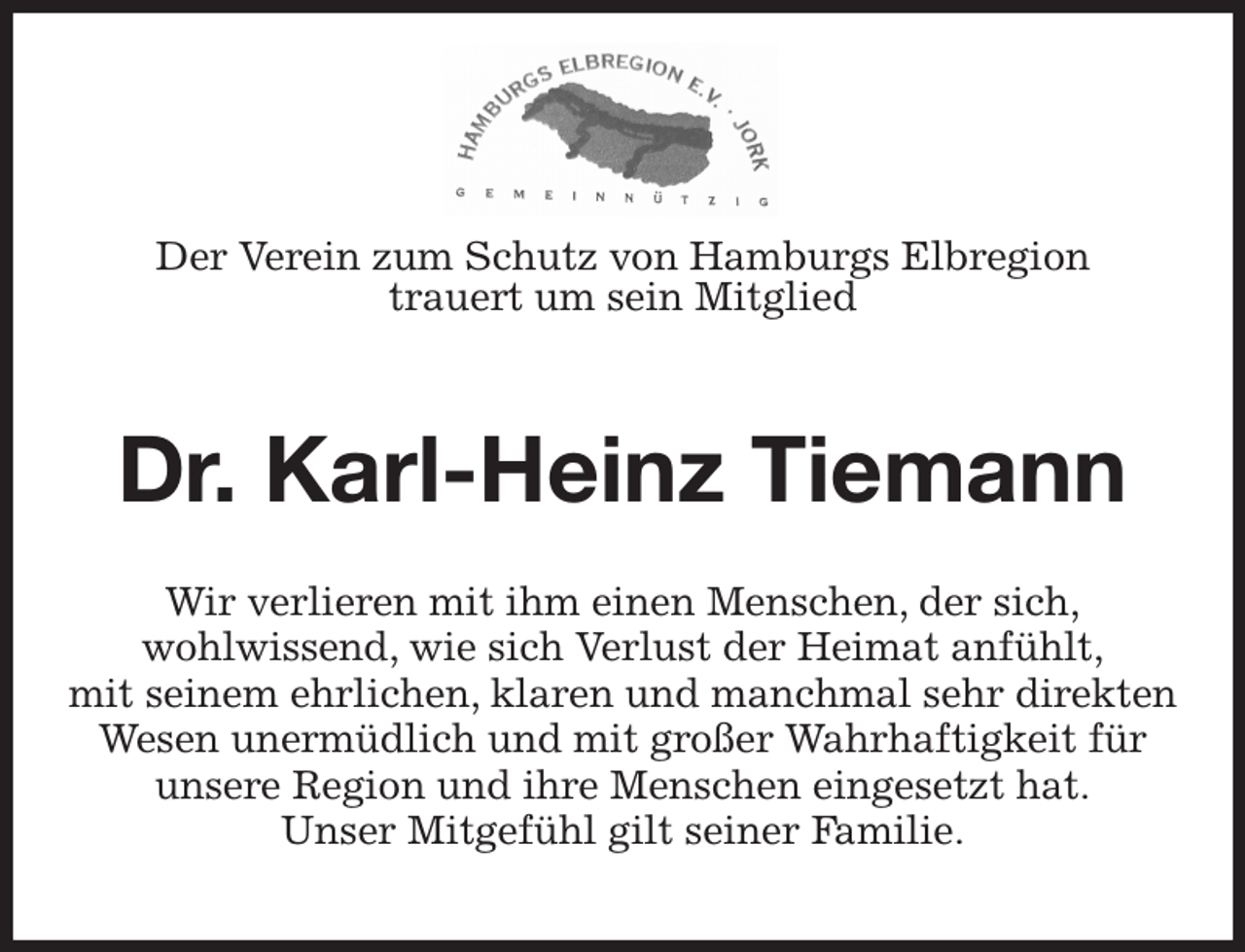 <p>Der Verein zum Schutz von Hamburgs Elbregion<br />trauert um sein Mitglied<br />Dr. Karl-Heinz Tiemann<br />Wir verlieren mit ihm einen Menschen, der sich,<br />wohlwissend, wie sich Verlust der Heimat anfühlt,<br />mit seinem ehrlichen, klaren und manchmal sehr direkten Wesen unermüdlich und mit großer Wahrhaftigkeit für<br />unsere Region und ihre Menschen eingesetzt hat.<br />Unser Mitgefühl gilt seiner Familie.</p>