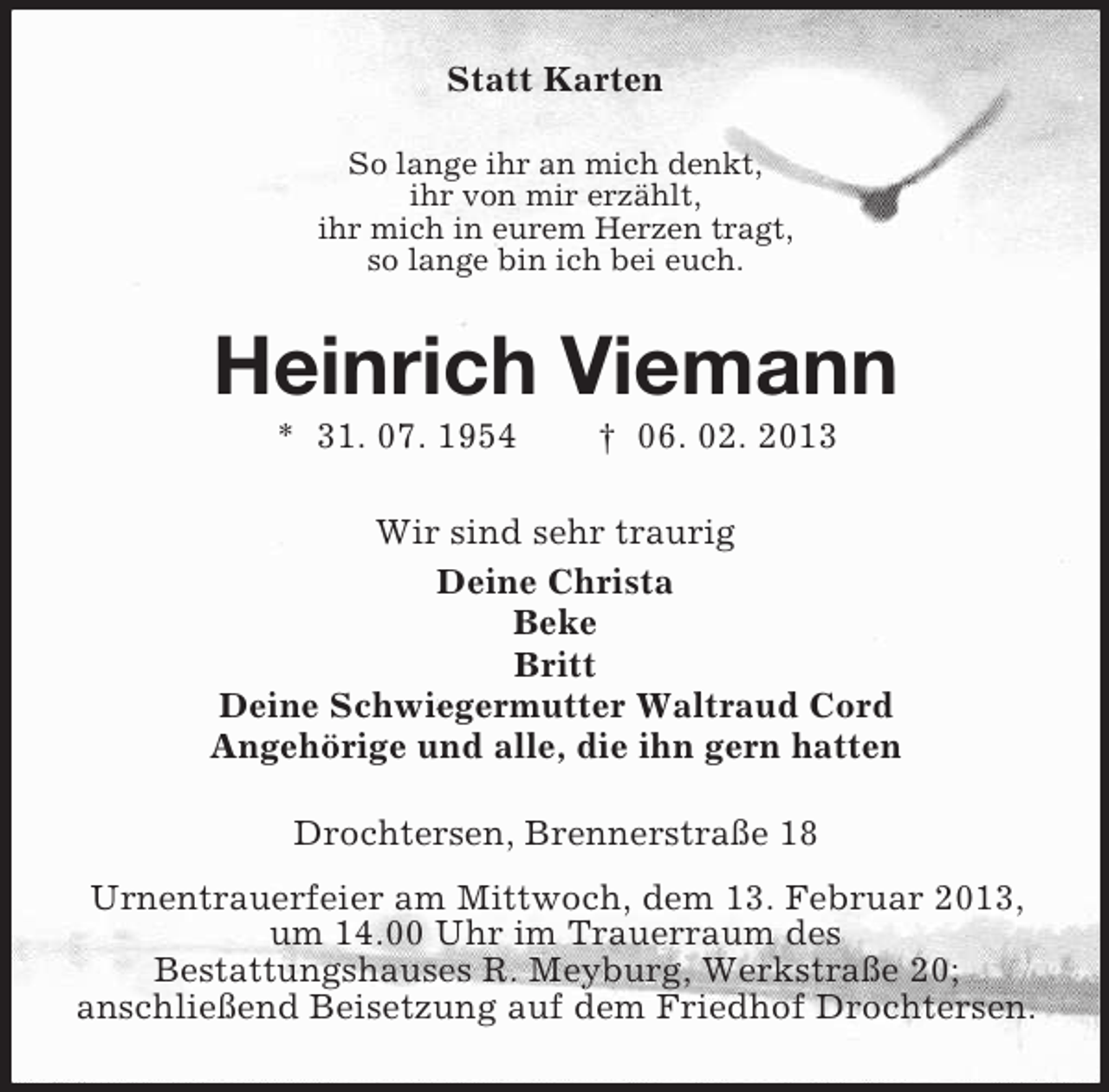 <p>Statt Karten<br />So lange ihr an mich denkt,<br />ihr von mir erzählt,<br />ihr mich in eurem Herzen tragt,<br />so lange bin ich bei euch.</p><p>Heinrich Viemann<br />* 31. 07. 1954</p><p>† 06. 02. 2013</p><p>Wir sind sehr traurig<br />Deine Christa<br />Beke<br />Britt<br />Deine Schwiegermutter Waltraud Cord<br />Angehörige und alle, die ihn gern hatten<br />Drochtersen, Brennerstraße 18<br />Urnentrauerfeier am Mittwoch, dem 13. Februar 2013,<br />um 14.00 Uhr im Trauerraum des<br />Bestattungshauses R. Meyburg, Werkstraße 20;<br />anschließend Beisetzung auf dem Friedhof Drochtersen.</p>