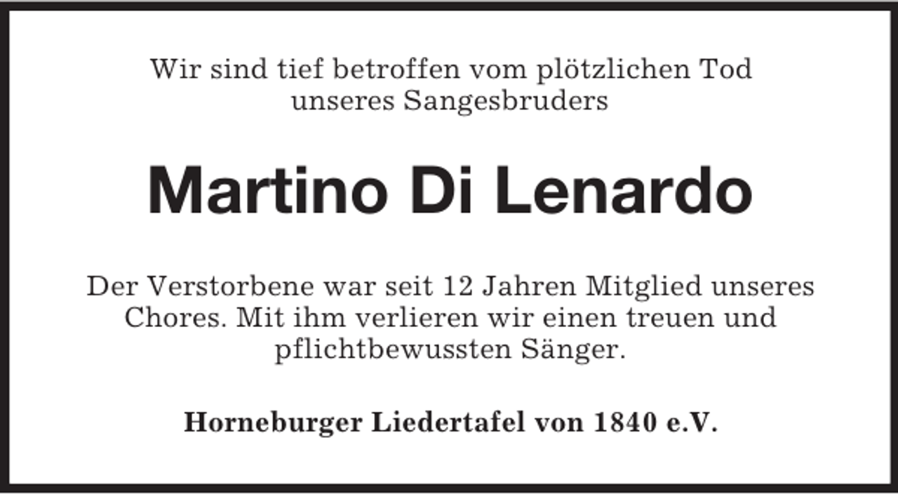 <p>Wir sind tief betroffen vom plötzlichen Tod<br />unseres Sangesbruders</p><p>Martino Di Lenardo<br />Der Verstorbene war seit 12 Jahren Mitglied unseres<br />Chores. Mit ihm verlieren wir einen treuen und<br />pflichtbewussten Sänger.<br />Horneburger Liedertafel von 1840 e.V.</p>