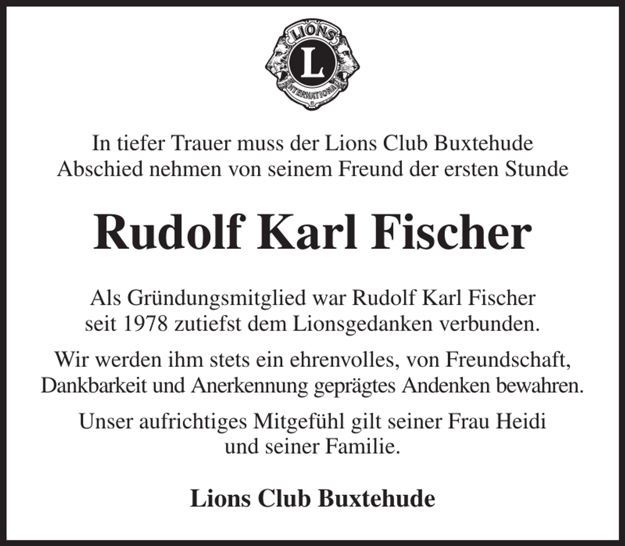 <p>In tiefer Trauer muss der Lions Club Buxtehude<br />Abschied nehmen von seinem Freund der ersten Stunde<br />Rudolf Karl Fischer<br />Als Gründungsmitglied war Rudolf Karl Fischer<br />seit 1978 zutiefst dem Lionsgedanken verbunden.<br />Wir werden ihm stets ein ehrenvolles, von Freundschaft,<br />Dankbarkeit und Anerkennung geprägtes Andenken bewahren.<br />Unser aufrichtiges Mitgefühl gilt seiner Frau Heidi<br />und seiner Familie.<br />Lions Club Buxtehude</p>