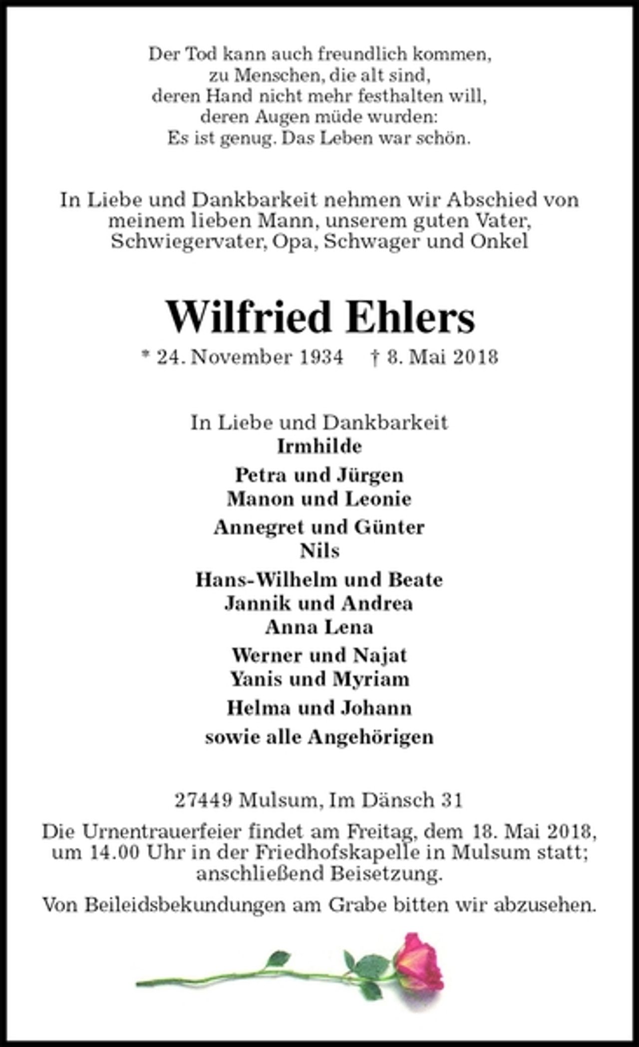 <p>Der Tod kann auch freundlich kommen,<br />zu Menschen, die alt sind,<br />deren Hand nicht mehr festhalten will,<br />deren Augen müde wurden:<br />Es ist genug. Das Leben war schön.<br />In Liebe und Dankbarkeit nehmen wir Abschied von meinem lieben Mann, unserem guten Vater,<br />Schwiegervater, Opa, Schwager und Onkel<br />Wilfried Ehlers<br />* 24. November 1934 † 8. Mai 2018<br />In Liebe und Dankbarkeit<br />Irmhilde<br />Petra und Jürgen<br />Manon und Leonie<br />Annegret und Günter<br />Nils<br />Hans-Wilhelm und Beate<br />Jannik und Andrea<br />Anna Lena<br />Werner und Najat<br />Yanis und Myriam<br />Helma und Johann<br />sowie alle Angehörigen<br />27449 Mulsum, Im Dänsch 31<br />Die Urnentrauerfeier findet am Freitag, dem 18. Mai 2018,<br />um 14.00 Uhr in der Friedhofskapelle in Mulsum statt; anschließend Beisetzung.<br />Von Beileidsbekundungen am Grabe bitten wir abzusehen.</p>