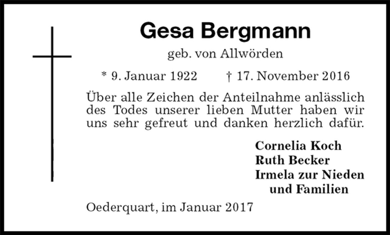 <p>Gesa Bergmann<br />geb. von Allwörden<br />* 9. Januar 1922 † 17. November 2016<br />Über alle Zeichen der Anteilnahme anlässlich<br />des Todes unserer lieben Mutter haben wir<br />uns sehr gefreut und danken herzlich dafür.<br />Cornelia Koch<br />Ruth Becker<br />Irmela zur Nieden<br />und Familien<br />Oederquart, im Januar 2017</p>