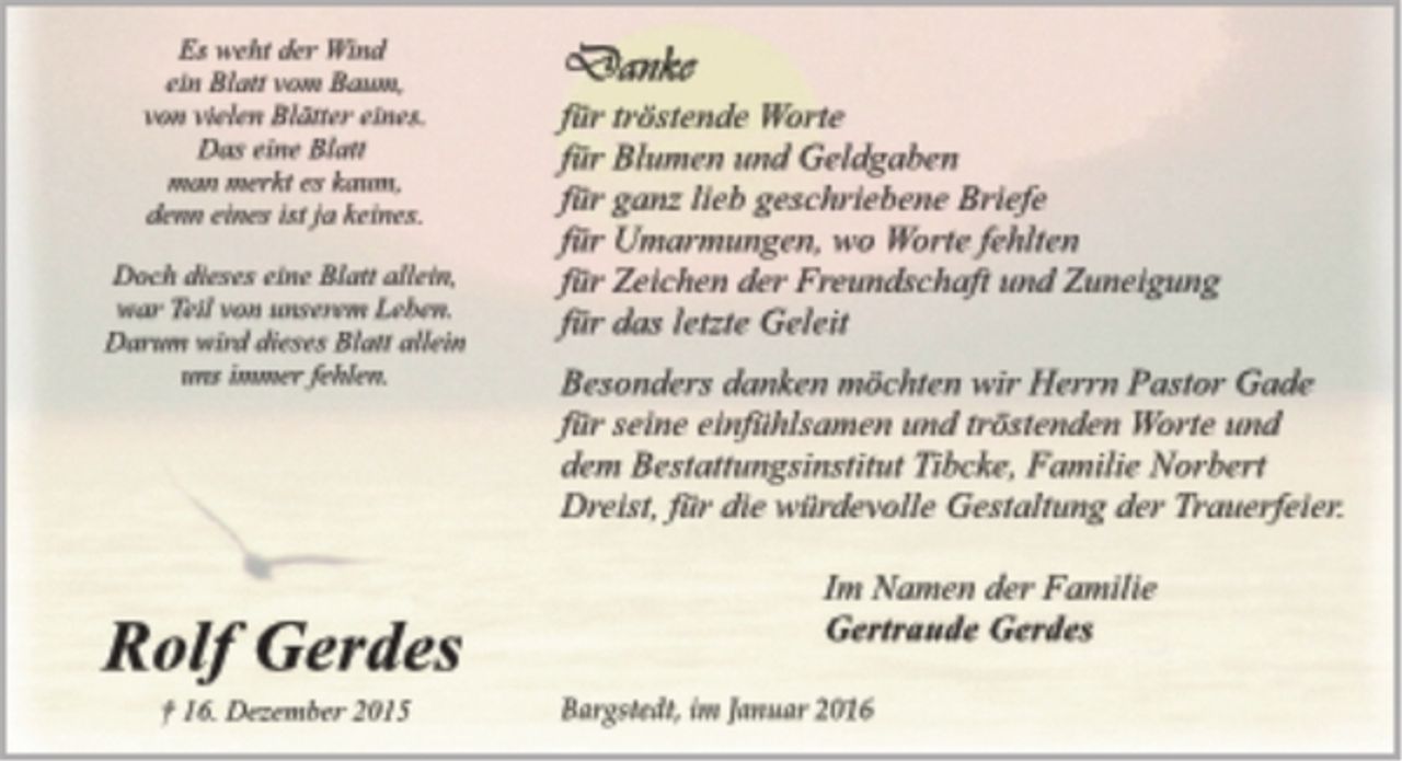 <p>Es weht der Wind<br />ein Blatt vom Baum,<br />von vielen Blättern eines.<br />Das eine Blatt<br />man merkt es kaum,<br />denn eines ist ja keines.<br />Doch dieses eine Blatt allein,<br />war Teil von unserem Leben.<br />Darum wird dieses Blatt allein<br />uns immer fehlen.<br />Rolf Gerdes<br />† 16. Dezember 2015<br />Danke<br />für tröstende Worte<br />für Blumen und Geldgaben<br />für ganz lieb geschriebene Briefe<br />für Umarmungen, wo Worte fehlten<br />für Zeichen der Freundschaft und Zuneigung<br />für das letzte Geleit.<br />Besonders danken möchten wir Herrn Pastor Gade für seine einfühlsamen und tröstenden Worte und dem Bestattungsinstitut Tibcke, Familie Norbert Dreist, für die würdevolle Gestaltung der Trauerfeier.<br />Im Namen der Familie<br />Gertraude Gerdes<br />Bargstedt, im Januar 2016</p>