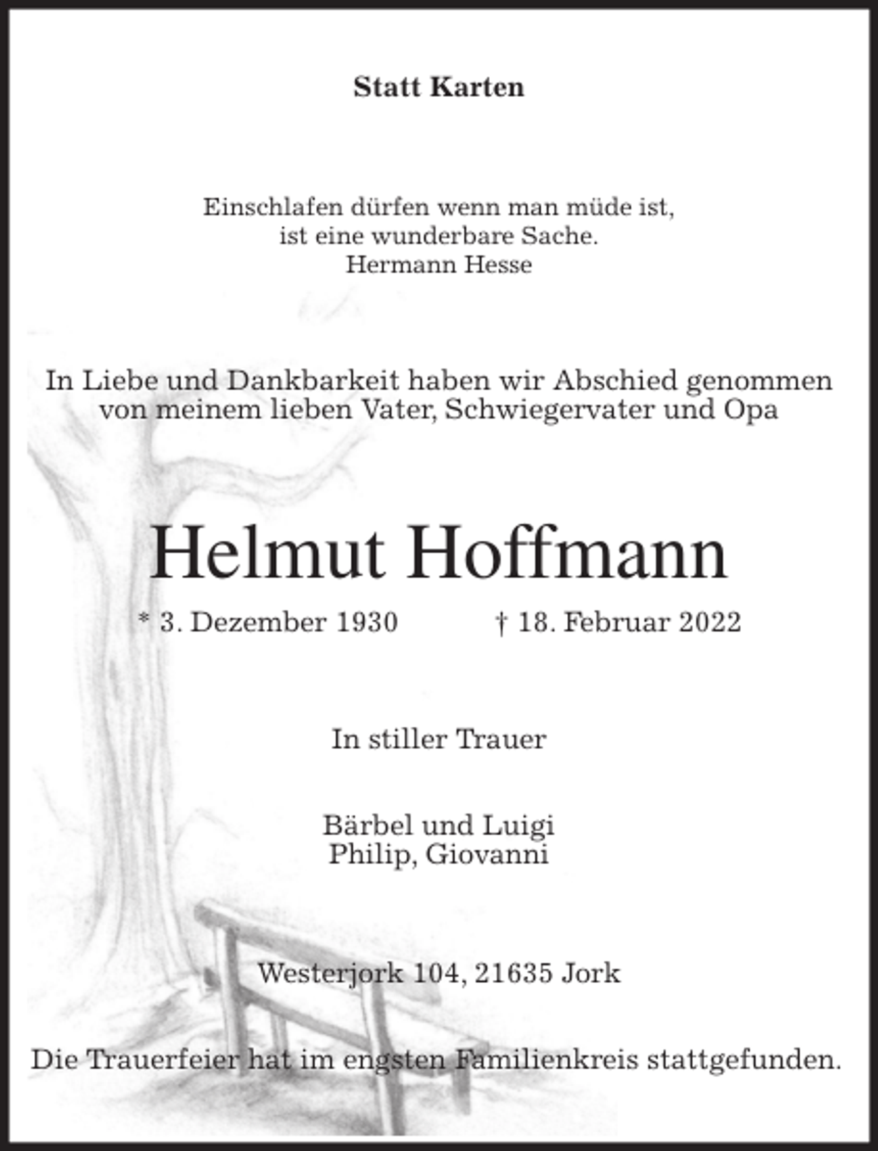 <p>Statt Karten<br />Einschlafen dürfen wenn man müde ist,<br />ist eine wunderbare Sache.<br />Hermann Hesse<br />In Liebe und Dankbarkeit haben wir Abschied genommen von meinem lieben Vater, Schwiegervater und Opa<br />Helmut Hoffmann<br />* 3. Dezember 1930 † 18. Februar 2022<br />In stiller Trauer</p>
<p>Bärbel und Luigi<br />Philip, Giovanni<br />Westerjork 104, 21635 Jork</p>
<p>Die Trauerfeier hat im engsten Familienkreis stattgefunden.</p>