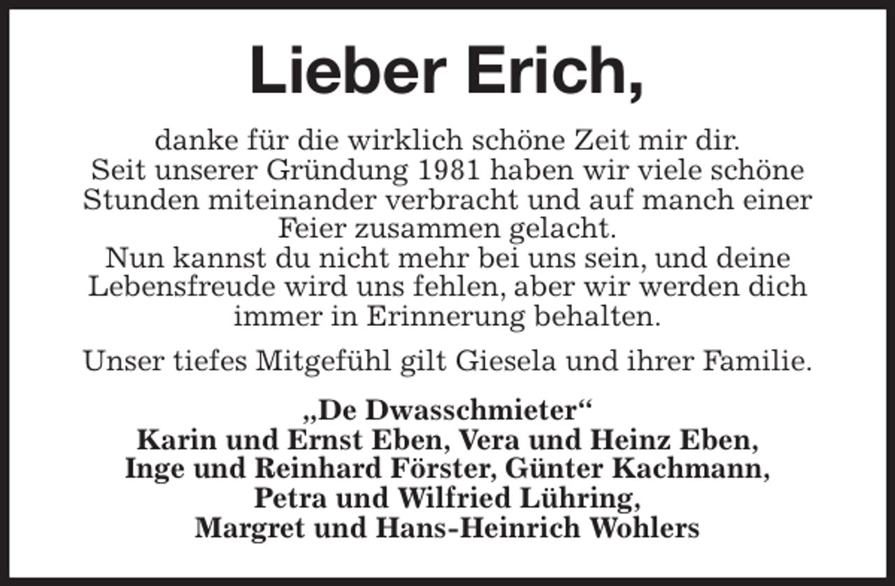 <p>Lieber Erich,<br />danke für die wirklich schöne Zeit mir dir.<br />Seit unserer Gründung 1981 haben wir viele schöne Stunden miteinander verbracht und auf manch einer Feier zusammen gelacht.<br />Nun kannst du nicht mehr bei uns sein, und deine<br />Lebensfreude wird uns fehlen, aber wir werden dich<br />immer in Erinnerung behalten.<br />Unser tiefes Mitgefühl gilt Giesela und ihrer Familie.<br />„De Dwasschmieter“<br />Karin und Ernst Eben, Vera und Heinz Eben,<br />Inge und Reinhard Förster, Günter Kachmann,<br />Petra und Wilfried Lühring,<br />Margret und Hans-Heinrich Wohlers</p>