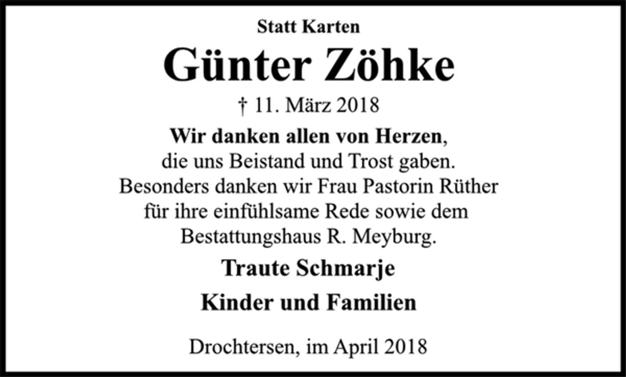<p>Statt Karten<br />Günter Zöhke<br />† 11. März 2018<br />Wir danken allen von Herzen,<br />die uns Beistand und Trost gaben.<br />Besonders danken wir Frau Pastorin Rüther<br />für ihre einfühlsame Rede sowie dem<br />Bestattungshaus R. Meyburg.<br />Traute Schmarje<br />Kinder und Familien<br />Drochtersen, im April 2018</p>