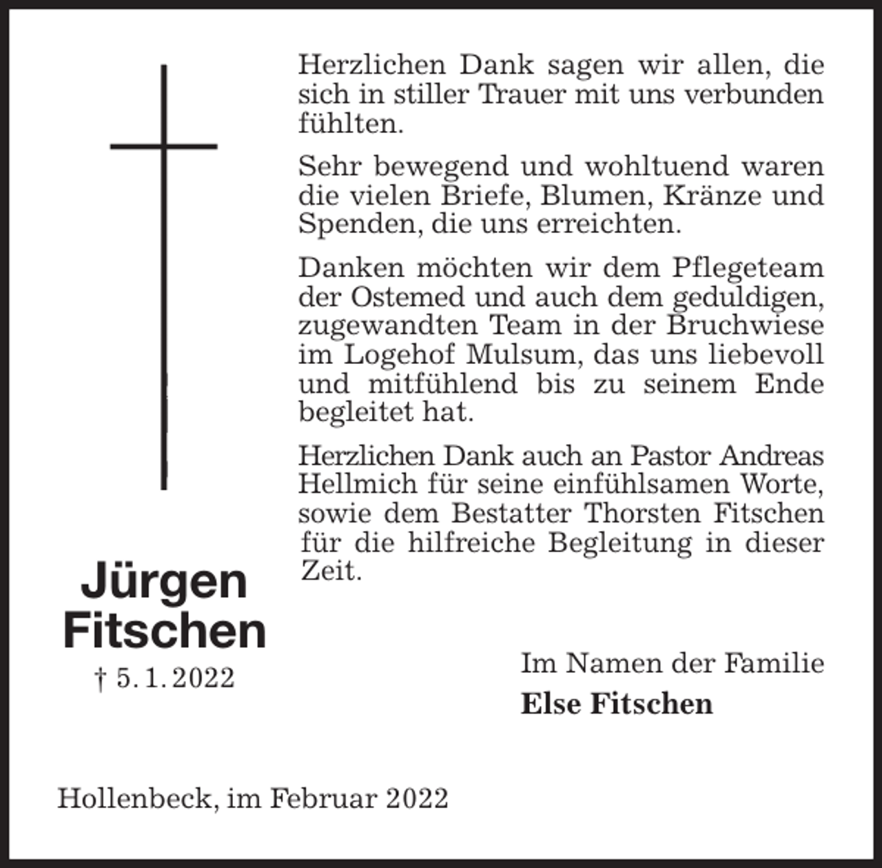 <p>Herzlichen Dank sagen wir allen, die sich in stiller Trauer mit uns verbunden<br />fühlten.<br />Sehr bewegend und wohltuend waren die vielen Briefe, Blumen, Kränze und Spenden, die uns erreichten.<br />Danken möchten wir dem Pflegeteam der Ostemed und auch dem geduldigen,<br />zugewandten Team in der Bruchwiese im Logehof Mulsum, das uns liebevoll und mitfühlend bis zu seinem Ende<br />begleitet hat.<br />Herzlichen Dank auch an Pastor Andreas<br />Hellmich für seine einfühlsamen Worte,<br />sowie dem Bestatter Thorsten Fitschen<br />für die hilfreiche Begleitung in dieser Zeit.<br />Im Namen der Familie<br />Else Fitschen<br />Hollenbeck, im Februar 2022<br />Jürgen<br />Fitschen<br />† 5. 1. 2022</p>