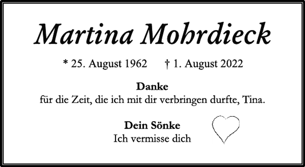 <p>Martina Mohrdieck<br />* 25. August 1962 † 1. August 2022<br />Danke<br />für die Zeit, die ich mit dir verbringen durfte, Tina.</p><p>Ich vermisse dich<br />Dein Sönke</p>