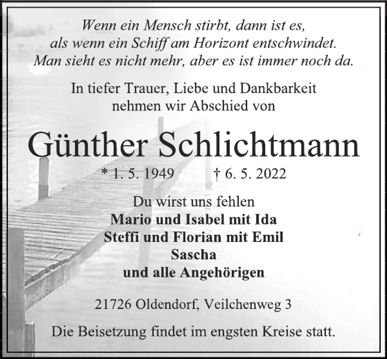 <p>Wenn ein Mensch stirbt, dann ist es,<br />als wenn ein Schiff am Horizont entschwindet.<br />Man sieht es nicht mehr, aber es ist immer noch da.<br />In tiefer Trauer, Liebe und Dankbarkeit<br />nehmen wir Abschied von<br />Günther Schlichtmann<br />* 1. 5. 1949 † 6. 5. 2022<br />Du wirst uns fehlen<br />Mario und Isabel mit Ida<br />Steffi und Florian mit Emil<br />Sascha<br />und alle Angehörigen<br />21726 Oldendorf, Veilchenweg 3<br />Die Beisetzung findet im engsten Kreise statt.</p>