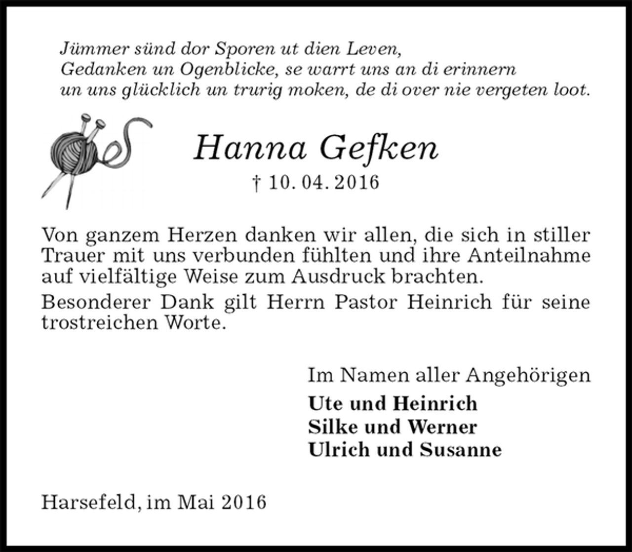 <p>Jümmer sünd dor Sporen ut dien Leven,<br />Gedanken un Ogenblicke, se warrt uns an di erinnern<br />un uns glücklich un trurig moken, de di over nie vergeten loot.<br />Hanna Gefken<br />† 10. 04. 2016<br />Von ganzem Herzen danken wir allen, die sich in stiller Trauer mit uns verbunden fühlten und ihre Anteilnahme auf vielfältige Weise zum Ausdruck brachten.<br />Besonderer Dank gilt Herrn Pastor Heinrich für seine trostreichen Worte.<br />Im Namen aller Angehörigen<br />Ute und Heinrich<br />Silke und Werner<br />Ulrich und Susanne<br />Harsefeld, im Mai 2016</p>