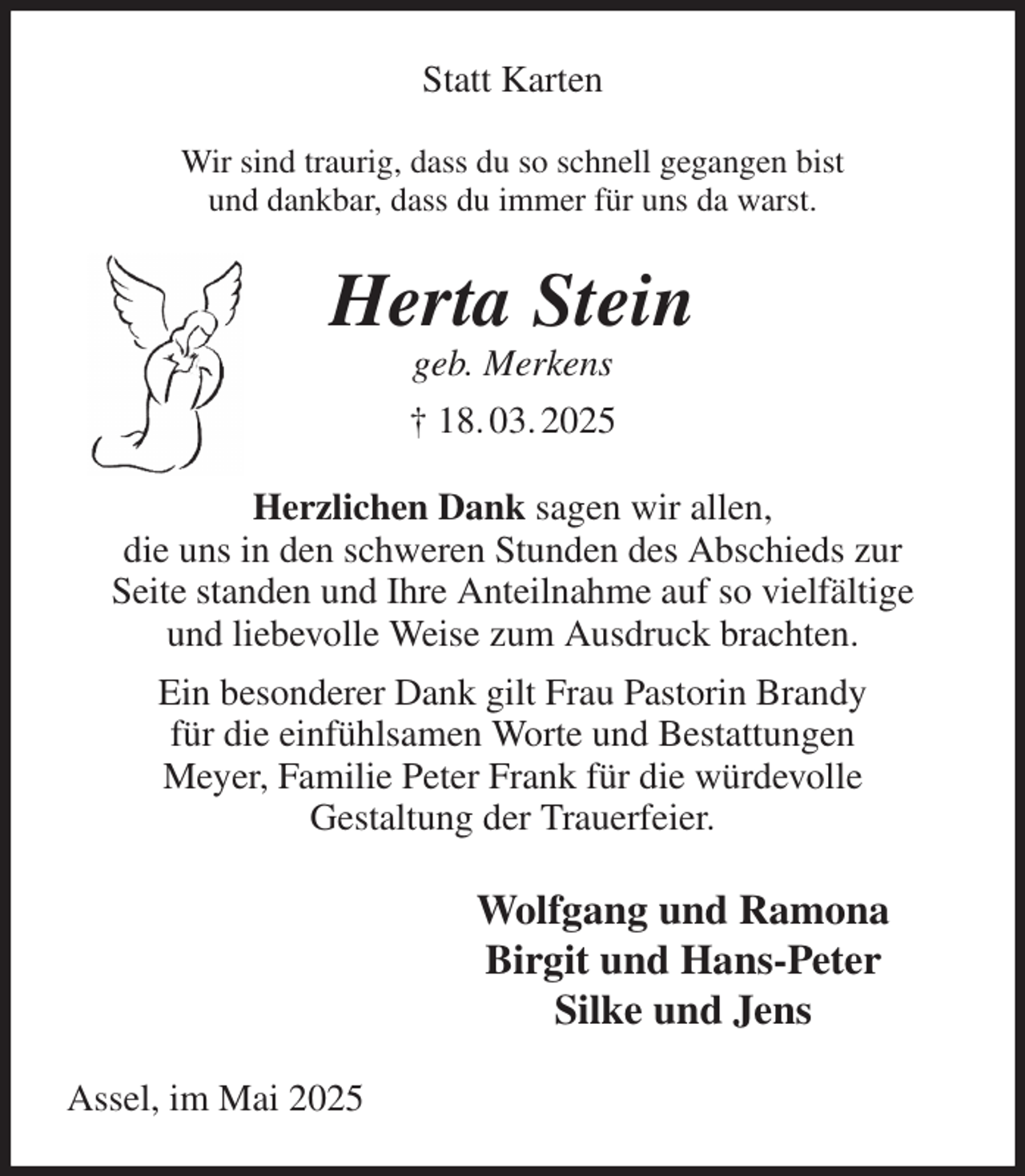 <p>Statt Karten<br />Wir sind traurig, dass du so schnell gegangen bist<br />und dankbar, dass du immer für uns da warst.<br />Herta Stein<br />geb. Merkens<br />† 18. 03. 2025<br />Herzlichen Dank sagen wir allen,<br />die uns in den schweren Stunden des Abschieds zur<br />Seite standen und Ihre Anteilnahme auf so vielfältige<br />und liebevolle Weise zum Ausdruck brachten.<br />Ein besonderer Dank gilt Frau Pastorin Brandy<br />für die einfühlsamen Worte und Bestattungen<br />Meyer, Familie Peter Frank für die würdevolle<br />Gestaltung der Trauerfeier.<br />Wolfgang und Ramona<br />Birgit und Hans-Peter<br />Silke und Jens<br />Assel, im Mai 2025</p>