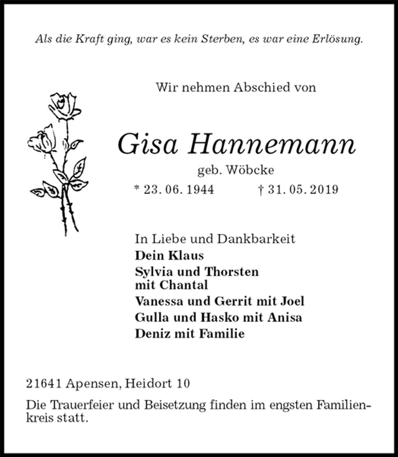<p>Als die Kraft ging, war es kein Sterben, es war eine Erlösung.<br />Wir nehmen Abschied von<br />Gisa Hannemann<br />geb. Wöbcke<br />* 23. 06. 1944 † 31. 05. 2019<br />In Liebe und Dankbarkeit<br />Dein Klaus<br />Sylvia und Thorsten<br />mit Chantal<br />Vanessa und Gerrit mit Joel<br />Gulla und Hasko mit Anisa<br />Deniz mit Familie<br />21641 Apensen, Heidort 10<br />Die Trauerfeier und Beisetzung finden im engsten Familienkreis statt.</p>