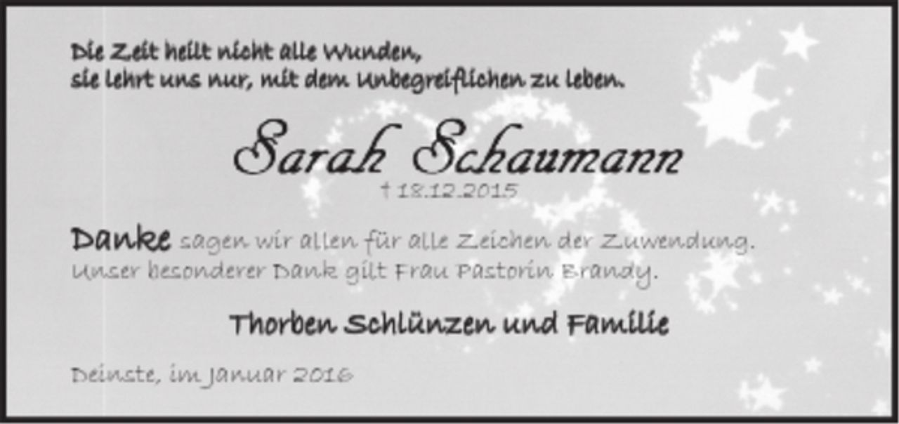 <p>Die Zeilt heilt nicht alle Wunden,<br />sie lehrt uns nur,<br />mit dem Unbegreiflichen zu leben.<br />Sarah Schaumann<br />18.12.2015<br />Danke sagen wir allen für alle Zeichen der Zuwendung.<br />Unser besonderer Dank gilt Frau Pastorin Brandy.<br />Thorben Schlünzen und Familie<br />Deinste, im Januar 2016</p>