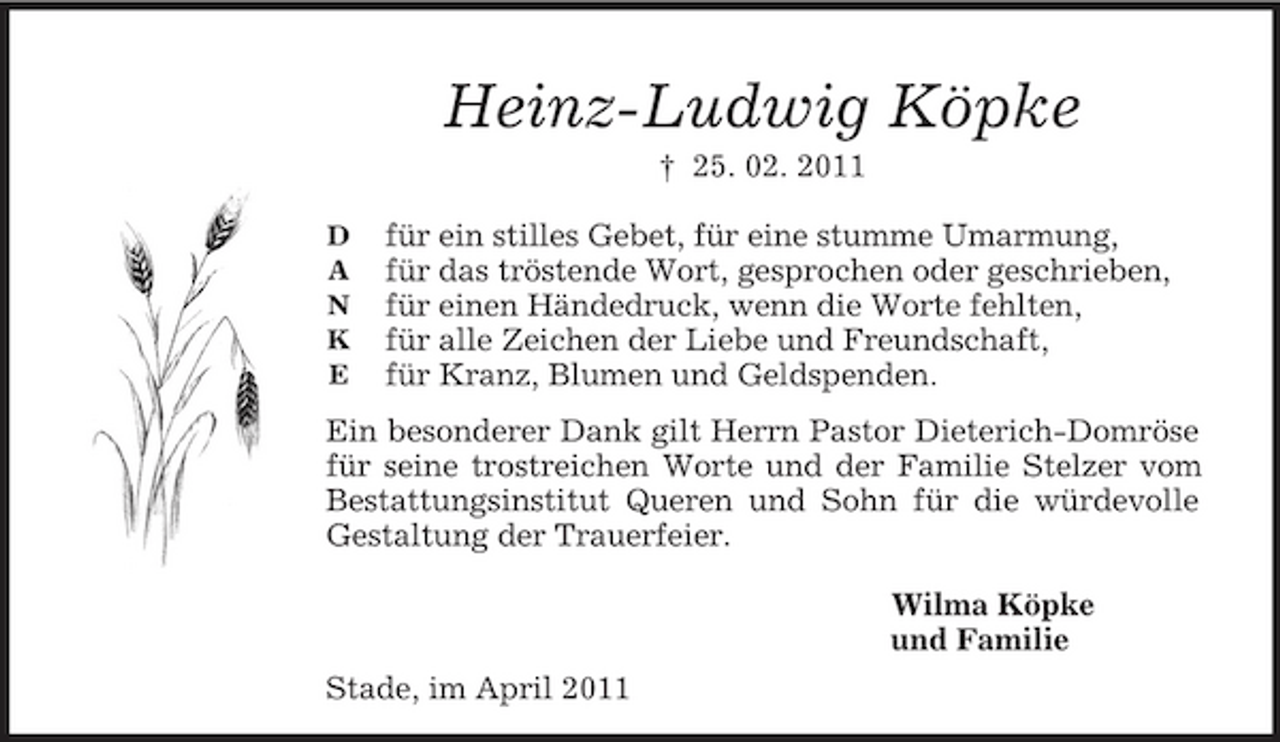 <p>D<br />A<br />N<br />K<br />E</p><p>Heinz-Ludwig Köpke<br />† 25. 02. 2011</p><p>für ein stilles Gebet, für eine stumme Umarmung,<br />für das tröstende Wort, gesprochen oder geschrieben,<br />für einen Händedruck, wenn die Worte fehlten,<br />für alle Zeichen der Liebe und Freundschaft,<br />für Kranz, Blumen und Geldspenden.<br />Ein besonderer Dank gilt Herrn Pastor Dieterich-Domröse für seine trostreichen Worte und der Familie Stelzer vom Bestattungsinstitut Queren und Sohn für die würdevolle Gestaltung der Trauerfeier.</p><p>Wilma Köpke<br />und Familie<br />Stade, im April 2011</p>