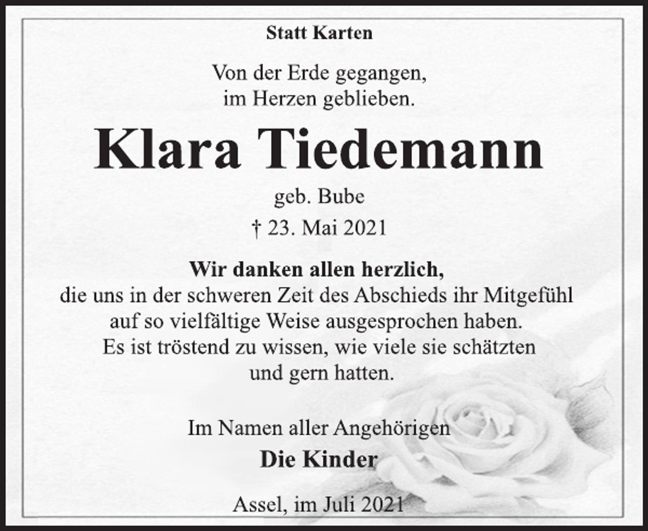<p>Statt Karten<br />Von der Erde gegangen,<br />im Herzen geblieben.<br />Klara Tiedemann<br />geb. Bube<br />† 23. Mai 2021<br />Wir danken allen herzlich,<br />die uns in der schweren Zeit des Abschieds ihr Mitgefühl<br />auf so vielfältige Weise ausgesprochen haben.<br />Es ist tröstend zu wissen, wie viele sie schätzten<br />und gern hatten.<br />Im Namen aller Angehörigen<br />Die Kinder<br />Assel, im Juli 2021</p>