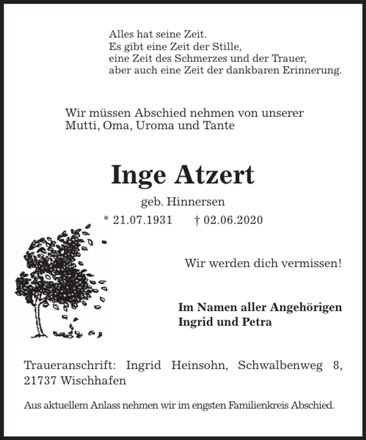 <p>Alles hat seine Zeit.<br />Es gibt eine Zeit der Stille,<br />eine Zeit des Schmerzes und der Trauer,<br />aber auch eine Zeit der dankbaren Erinnerung.<br />Wir müssen Abschied nehmen von unserer<br />Mutti, Oma, Uroma und Tante<br />Inge Atzert<br />geb. Hinnersen<br />* 21.07.1931 † 02.06.2020<br />Wir werden dich vermissen!<br />Im Namen aller Angehörigen<br />Ingrid und Petra<br />Traueranschrift: Ingrid Heinsohn, Schwalbenweg 8, 21737 Wischhafen</p>
<p>Aus aktuellem Anlass nehmen wir im engsten Familienkreis Abschied.</p>