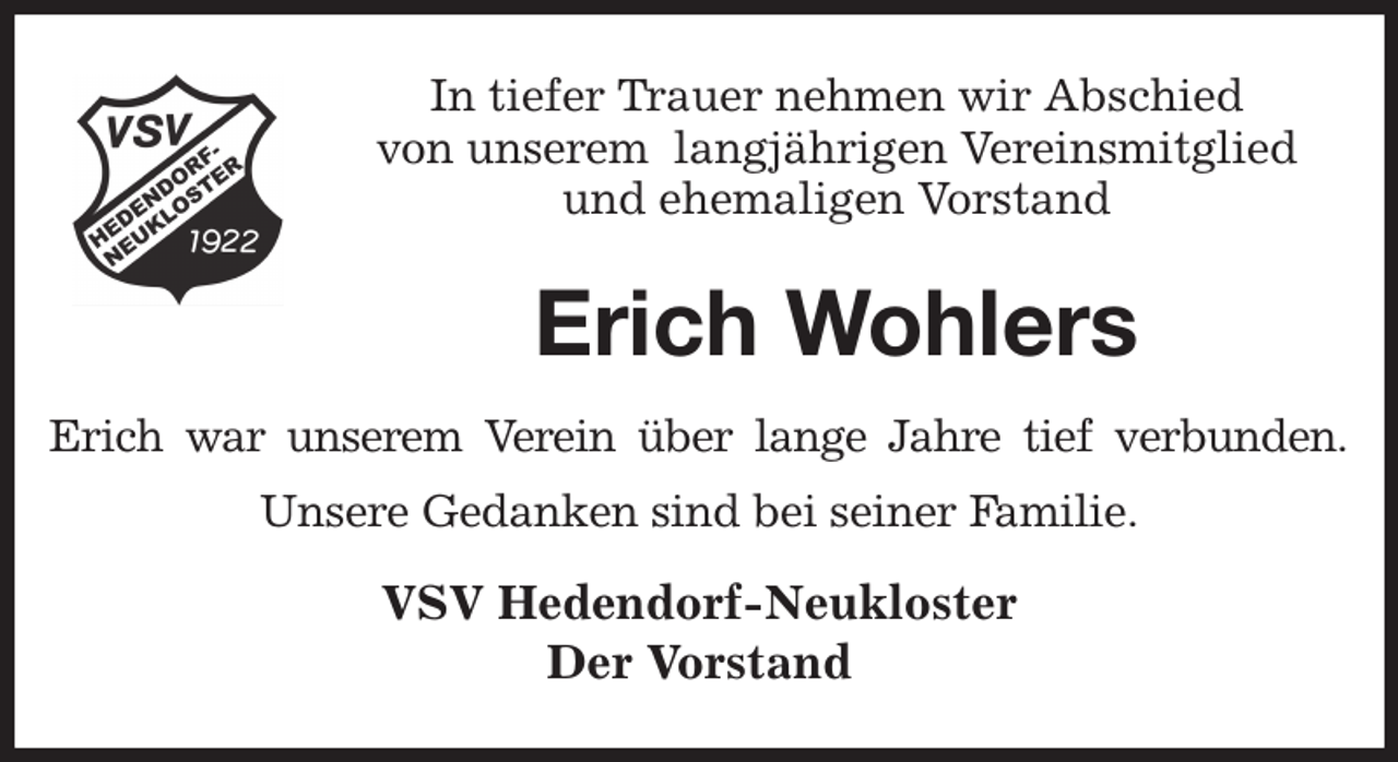 <p>In tiefer Trauer nehmen wir Abschied<br />von unserem langjährigen Vereinsmitglied<br />und ehemaligen Vorstand<br />Erich Wohlers<br />Erich war unserem Verein über lange Jahre tief verbunden.<br />Unsere Gedanken sind bei seiner Familie.<br />VSV Hedendorf-Neukloster<br />Der Vorstand</p>
