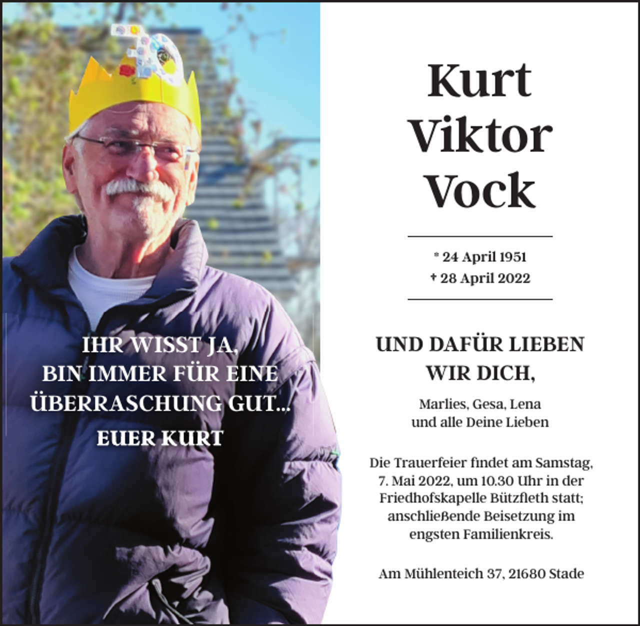 <p>IHR WISST JA;<br />BIN IMMER FÜR EINE<br />ÜBERRASCHUNG GUT:::<br />EUER KURT<br />Kurt<br />Viktor<br />Vock<br />* 24 April 1951<br />† 28 April 2022<br />UND DAFÜR LIEBEN<br />WIR DICH,<br />Marlies, Gesa, Lena<br />und alle Deine Lieben<br />Die Trauerfeier findet am Samstag,<br />7. Mai 2022, um 10.30 Uhr in der<br />Friedhofskapelle Bützfleth statt;<br />anschließende Beisetzung im<br />engsten Familienkreis.<br />Am Mühlenteich 37, 21680 Stade</p>
