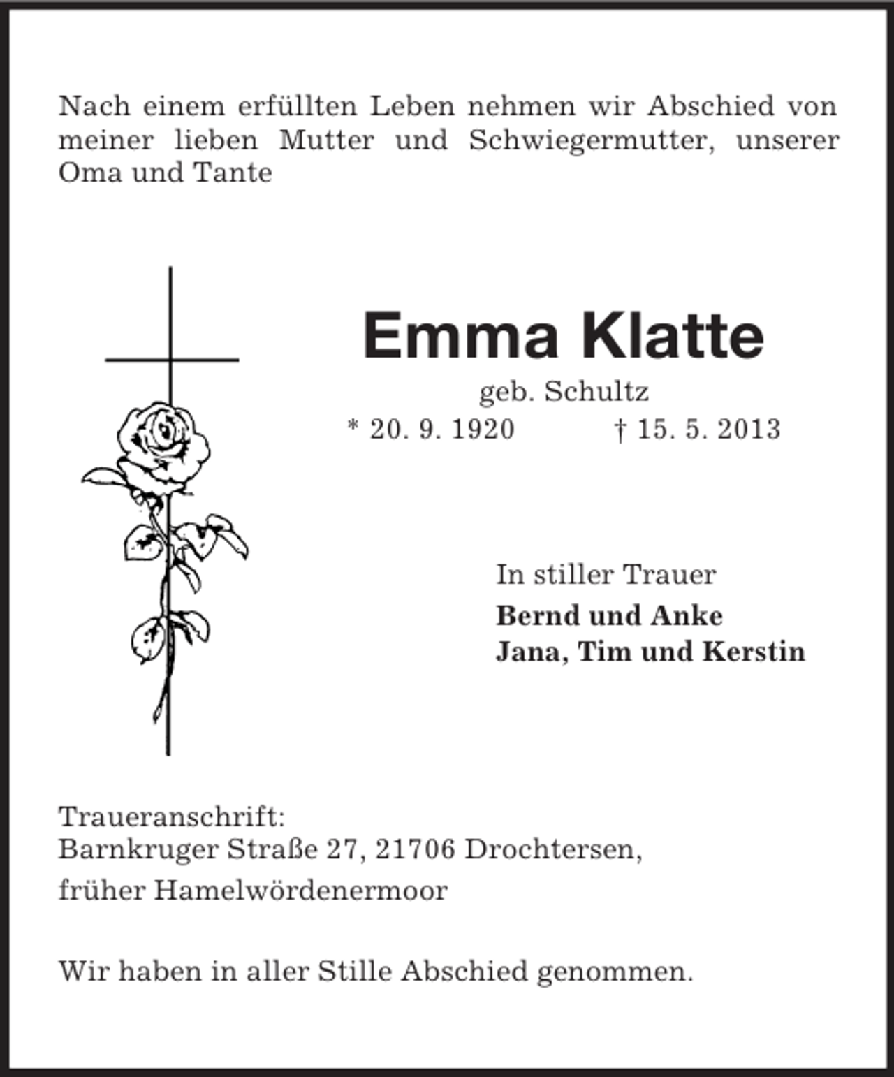 <p>Nach einem erfüllten Leben nehmen wir Abschied von<br />meiner lieben Mutter und Schwiegermutter, unserer<br />Oma und Tante</p><p>Emma Klatte<br />geb. Schultz<br />* 20. 9. 1920<br />† 15. 5. 2013</p><p>In stiller Trauer<br />Bernd und Anke<br />Jana, Tim und Kerstin</p><p>Traueranschrift:<br />Barnkruger Straße 27, 21706 Drochtersen,<br />früher Hamelwördenermoor<br />Wir haben in aller Stille Abschied genommen.</p>
