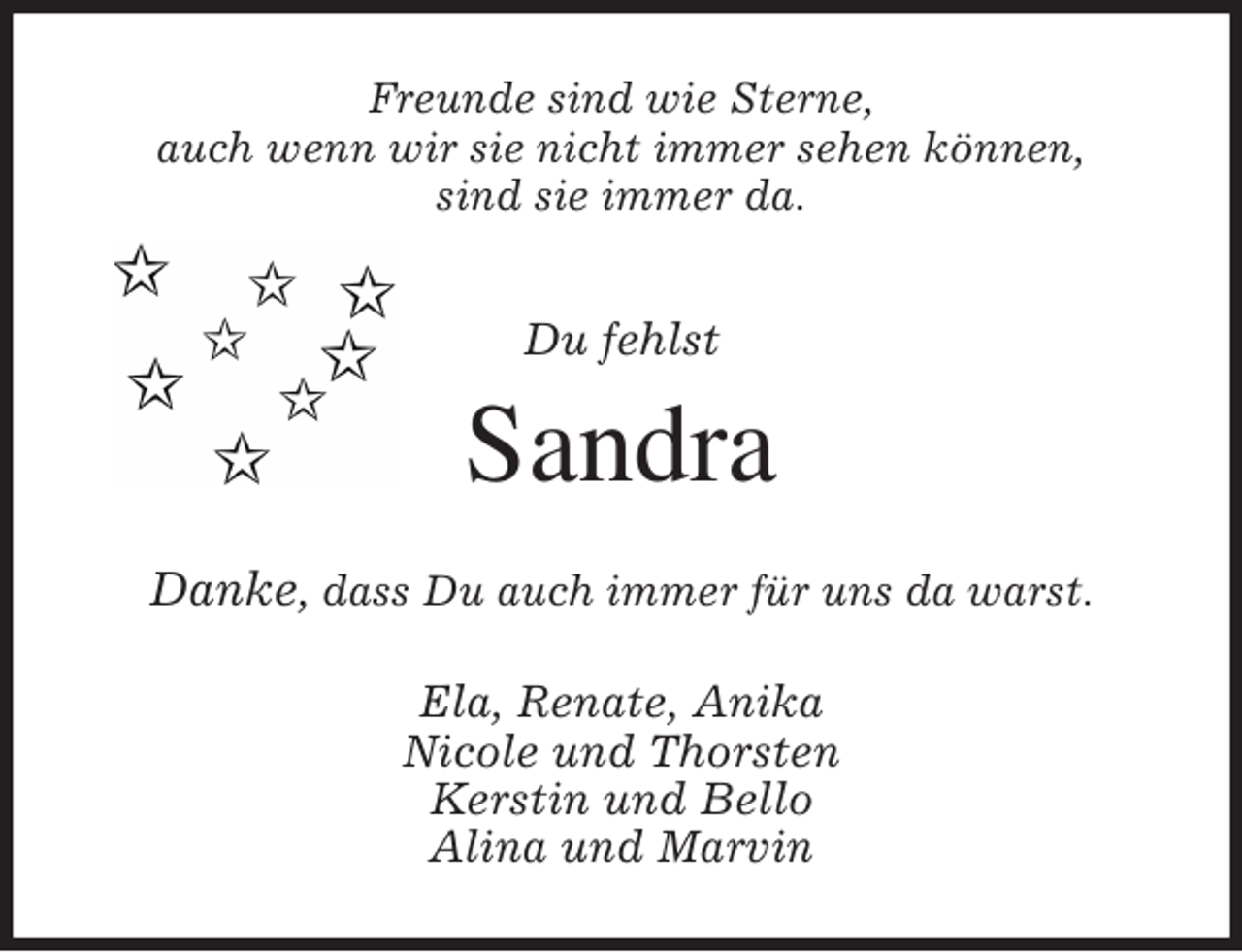 <p>Freunde sind wie Sterne,<br />auch wenn wir sie nicht immer sehen können,<br />sind sie immer da.<br />Du fehlst<br />Sandra<br />Danke, dass Du auch immer für uns da warst.<br />Ela, Renate, Anika<br />Nicole und Thorsten<br />Kerstin und Bello<br />Alina und Marvin</p>