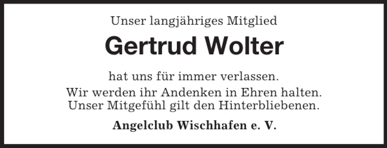 <p>Unser langjähriges Mitglied<br />Gertrud Wolter<br />hat uns für immer verlassen.<br />Wir werden ihr Andenken in Ehren halten.<br />Unser Mitgefühl gilt den Hinterbliebenen.<br />Angelclub Wischhafen e. V.</p>