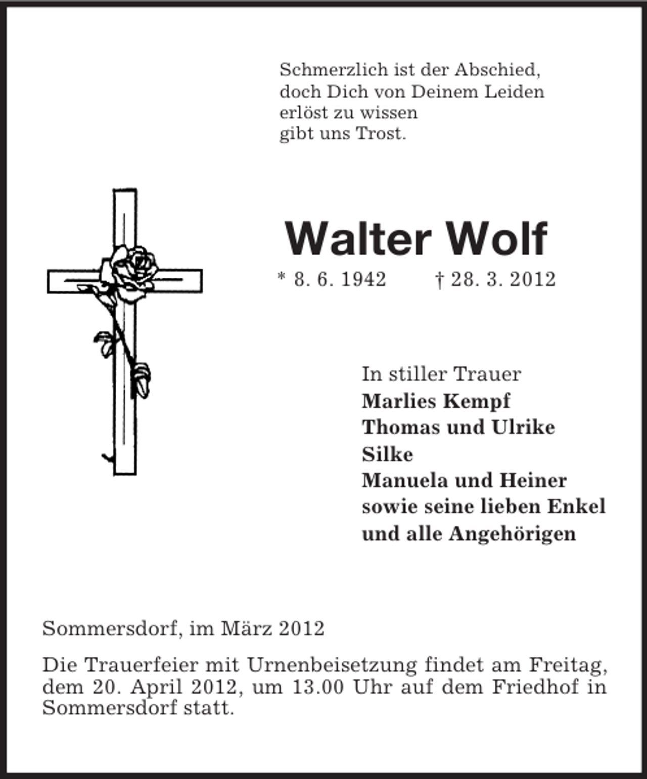 <p>Schmerzlich ist der Abschied,<br />doch Dich von Deinem Leiden<br />erlöst zu wissen<br />gibt uns Trost.</p><p>Walter Wolf<br />* 8. 6. 1942</p><p>† 28. 3. 2012</p><p>In stiller Trauer<br />Marlies Kempf<br />Thomas und Ulrike<br />Silke<br />Manuela und Heiner<br />sowie seine lieben Enkel<br />und alle Angehörigen</p><p>Sommersdorf, im März 2012<br />Die Trauerfeier mit Urnenbeisetzung findet am Freitag,<br />dem 20. April 2012, um 13.00 Uhr auf dem Friedhof in<br />Sommersdorf statt.</p>