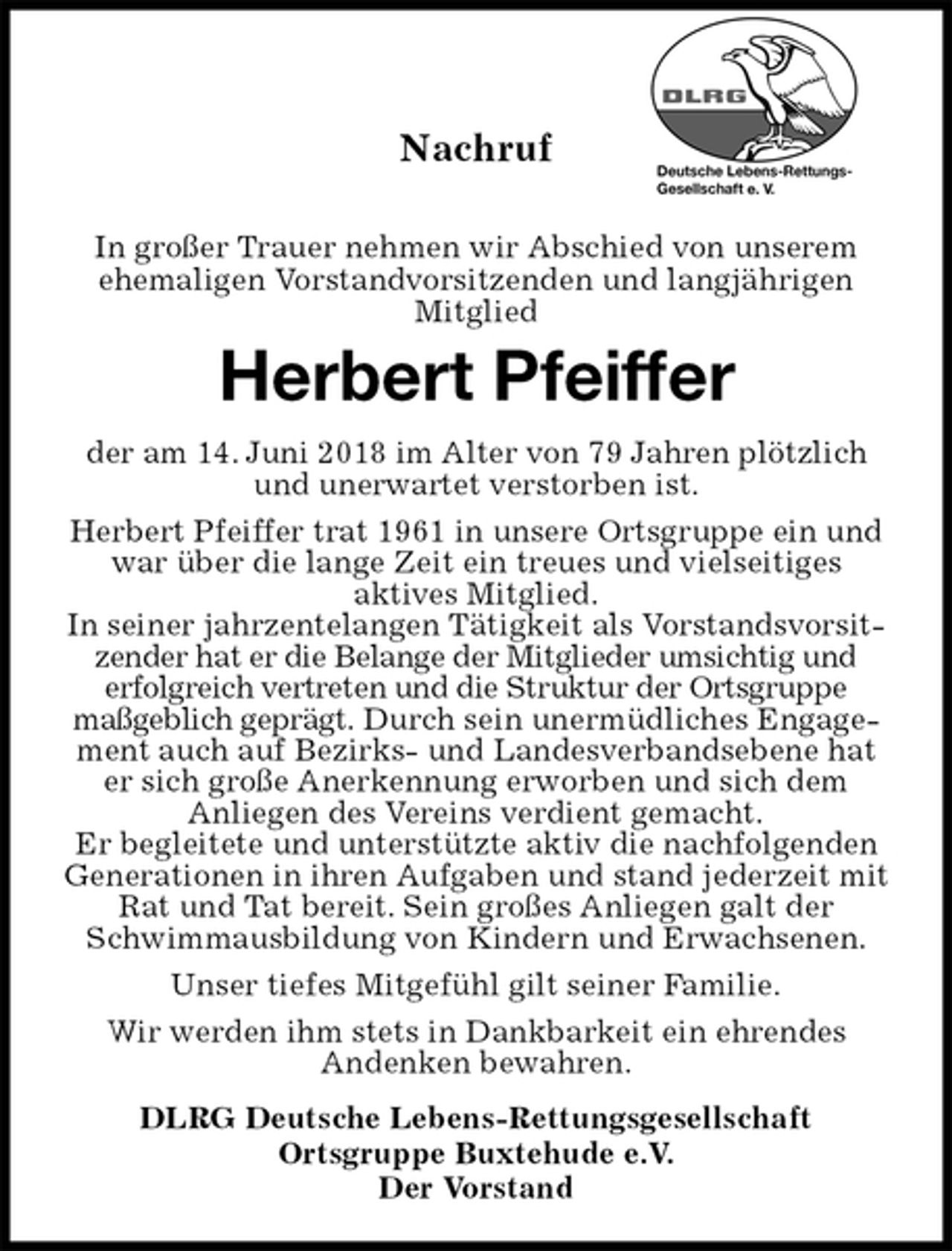 <p>Nachruf</p>
<p>In großer Trauer nehmen wir Abschied von unserem ehemaligen Vorstandvorsitzenden und langjährigen<br />Mitglied<br />Herbert Pfeiffer<br />der am 14. Juni 2018 im Alter von 79 Jahren plötzlich und unerwartet verstorben ist.<br />Herbert Pfeiffer trat 1961 in unsere Ortsgruppe ein und war über die lange Zeit ein treues und vielseitiges<br />aktives Mitglied.<br />In seiner jahrzentelangen Tätigkeit als Vorstandsvorsitzender hat er die Belange der Mitglieder umsichtig und<br />erfolgreich vertreten und die Struktur der Ortsgruppe<br />maßgeblich geprägt. Durch sein unermüdliches Engagement auch auf Bezirks- und Landesverbandsebene hat er sich große Anerkennung erworben und sich dem<br />Anliegen des Vereins verdient gemacht.<br />Er begleitete und unterstützte aktiv die nachfolgenden Generationen in ihren Aufgaben und stand jederzeit mit Rat und Tat bereit. Sein großes Anliegen galt der Schwimmausbildung von Kindern und Erwachsenen.<br />Unser tiefes Mitgefühl gilt seiner Familie.<br />Wir werden ihm stets in Dankbarkeit ein ehrendes<br />Andenken bewahren.<br />DLRG Deutsche Lebens-Rettungsgesellschaft<br />Ortsgruppe Buxtehude e.V.<br />Der Vorstand</p>