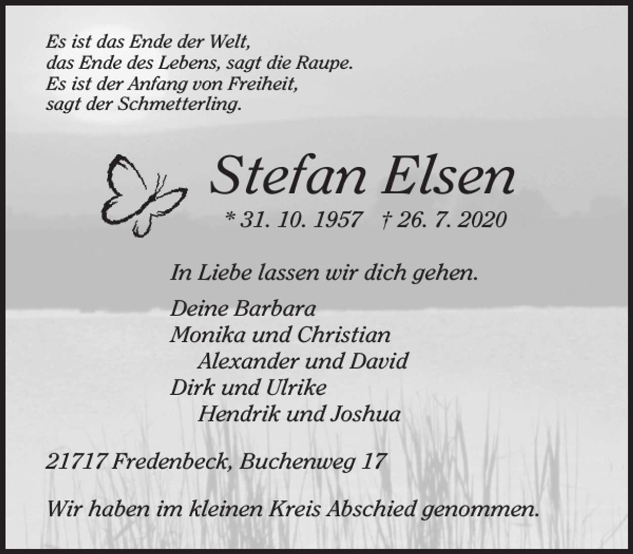<p>Es ist das Ende der Welt,<br />das Ende des Lebens, sagt die Raupe.<br />Es ist der Anfang von Freiheit,<br />sagt der Schmetterling.<br />Stefan Elsen<br />* 31. 10. 1957 † 26. 7. 2020<br />In Liebe lassen wir dich gehen.<br />Deine Barbara<br />Monika und Christian<br />Alexander und David<br />Dirk und Ulrike<br />Hendrik und Joshua<br />21717 Fredenbeck, Buchenweg 17<br />Wir haben im kleinen Kreis Abschied genommen.</p>