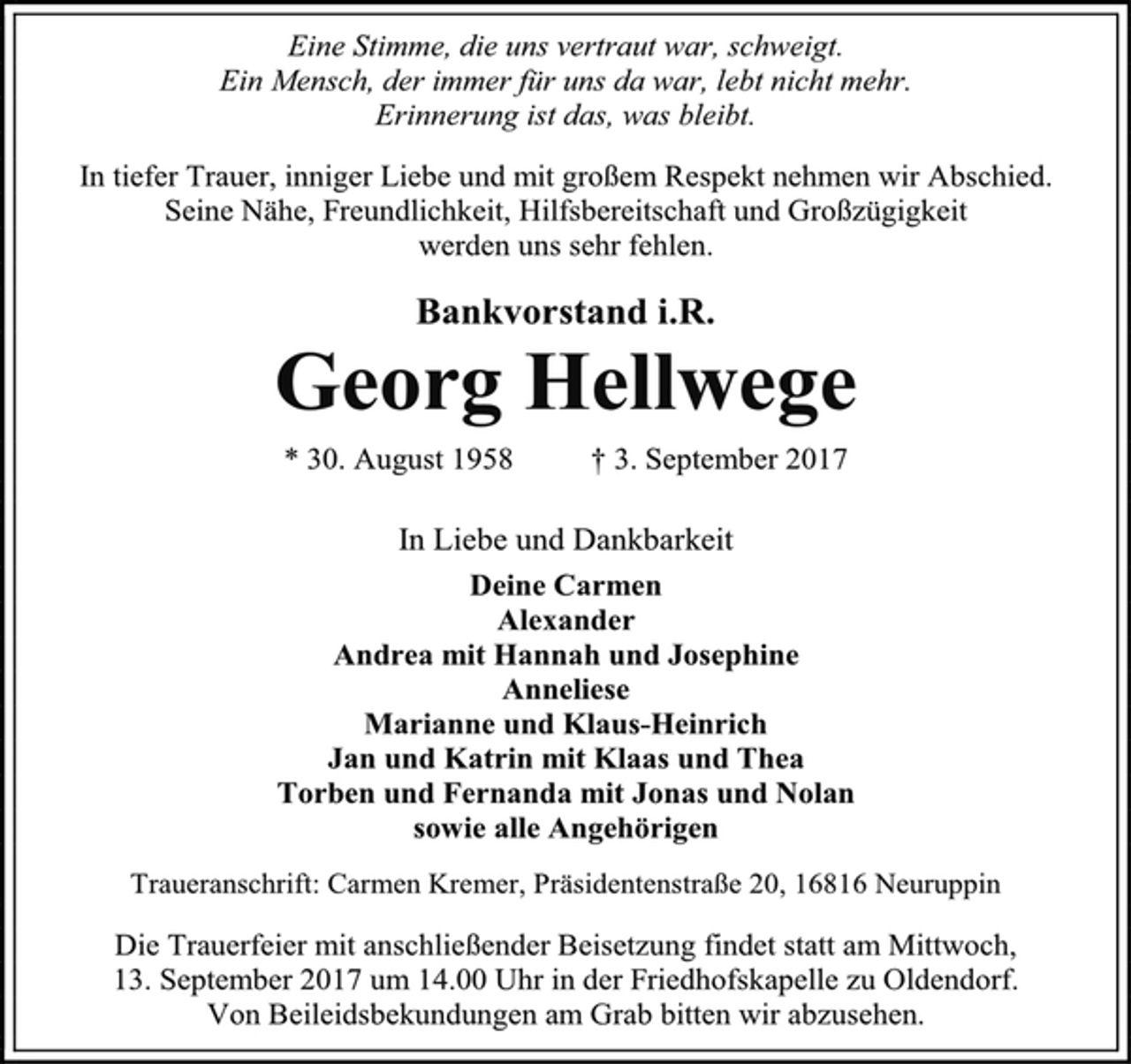 <p>Eine Stimme, die uns vertraut war, schweigt.<br />Ein Mensch, der immer für uns da war, lebt nicht mehr.<br />Erinnerung ist das, was bleibt.<br />In tiefer Trauer, inniger Liebe und mit großem Respekt nehmen wir Abschied.<br />Seine Nähe, Freundlichkeit, Hilfsbereitschaft und Großzügigkeit<br />werden uns sehr fehlen.<br />Bankvorstand i.R.<br />Georg Hellwege<br />* 30. August 1958 † 3. September 2017<br />In Liebe und Dankbarkeit<br />Deine Carmen<br />Alexander<br />Andrea mit Hannah und Josephine<br />Anneliese<br />Marianne und Klaus-Heinrich<br />Jan und Katrin mit Klaas und Thea<br />Torben und Fernanda mit Jonas und Nolan<br />sowie alle Angehörigen<br />Traueranschrift: Carmen Kremer, Präsidentenstraße 20, 16816 Neuruppin<br />Die Trauerfeier mit anschließender Beisetzung findet statt am Mittwoch,<br />13. September 2017 um 14.00 Uhr in der Friedhofskapelle zu Oldendorf.<br />Von Beileidsbekundungen am Grab bitten wir abzusehen.</p>