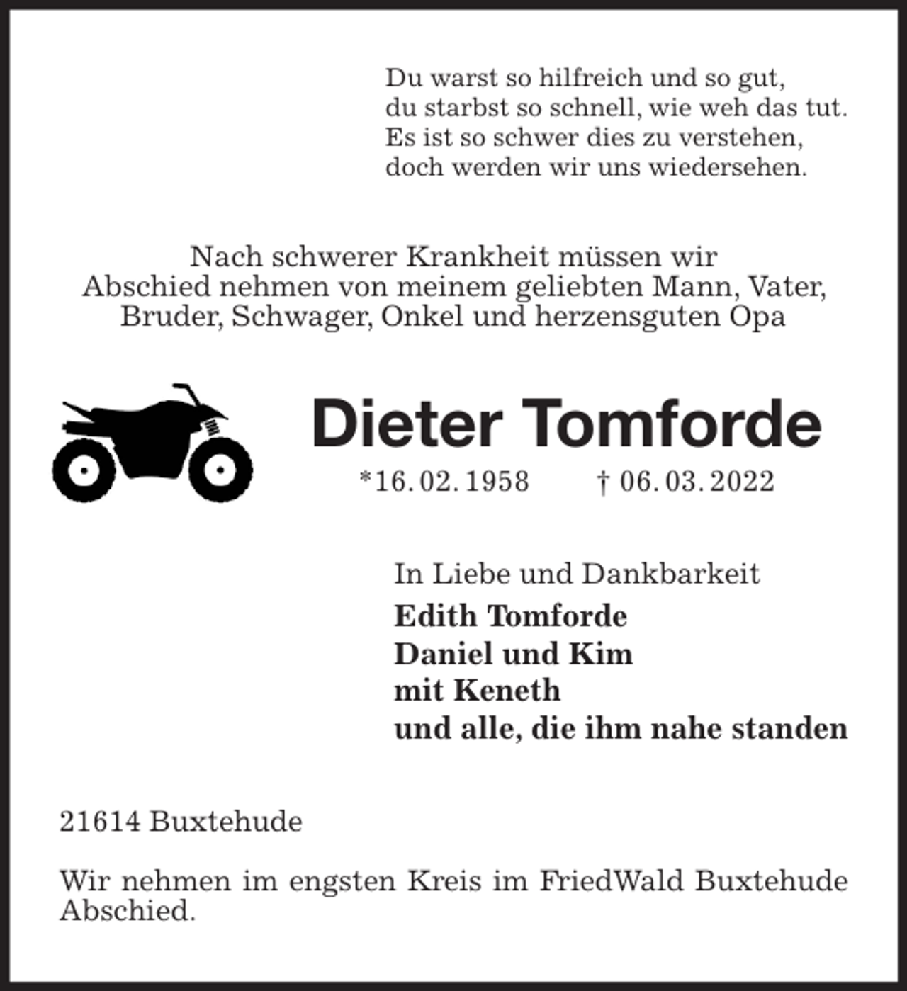 <p>Du warst so hilfreich und so gut,<br />du starbst so schnell, wie weh das tut.<br />Es ist so schwer dies zu verstehen,<br />doch werden wir uns wiedersehen.<br />Nach schwerer Krankheit müssen wir<br />Abschied nehmen von meinem geliebten Mann, Vater, Bruder, Schwager, Onkel und herzensguten Opa<br />Dieter Tomforde<br />*16. 02. 1958 † 06. 03. 2022<br />In Liebe und Dankbarkeit<br />Edith Tomforde<br />Daniel und Kim<br />mit Keneth<br />und alle, die ihm nahe standen<br />21614 Buxtehude</p>
<p>Wir nehmen im engsten Kreis im FriedWald Buxtehude Abschied.</p>
