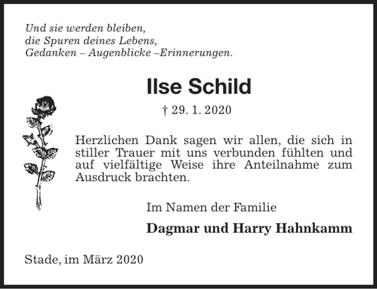 <p>Und sie werden bleiben,<br />die Spuren deines Lebens,<br />Gedanken – Augenblicke –Erinnerungen.<br />Ilse Schild<br />† 29. 1. 2020<br />Herzlichen Dank sagen wir allen, die sich in stiller Trauer mit uns verbunden fühlten und auf vielfältige Weise ihre Anteilnahme zum Ausdruck brachten.<br />Im Namen der Familie<br />Dagmar und Harry Hahnkamm<br />Stade, im März 2020</p>