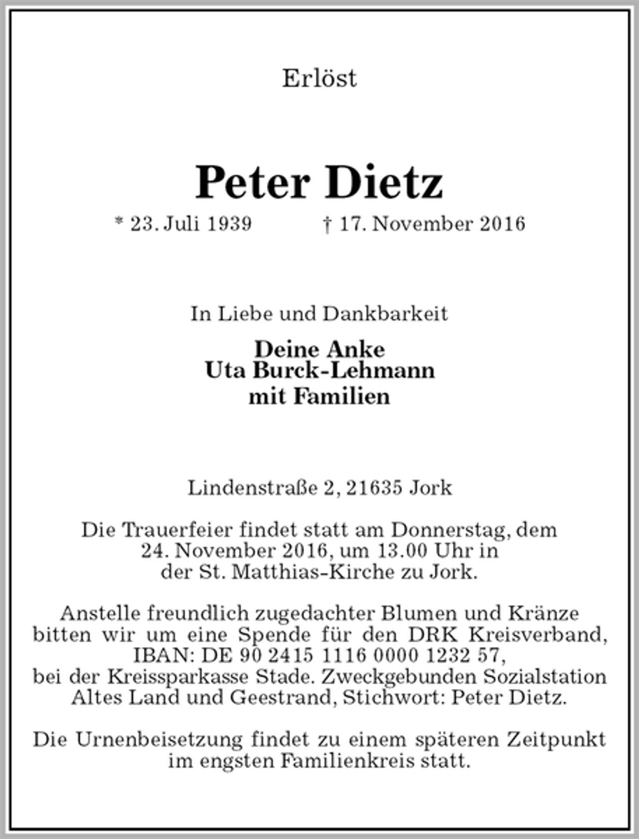 <p>Erlöst<br />Peter Dietz<br />* 23. Juli 1939 † 17. November 2016<br />In Liebe und Dankbarkeit<br />Deine Anke<br />Uta Burck-Lehmann<br />mit Familien<br />Lindenstraße 2, 21635 Jork</p><p>Die Trauerfeier findet statt am Donnerstag, dem<br />24. November 2016, um 13.00 Uhr in<br />der St. Matthias-Kirche zu Jork.</p><p>Anstelle freundlich zugedachter Blumen und Kränze<br />bitten wir um eine Spende für den DRK Kreisverband, IBAN: DE 90 2415 1116 0000 1232 57,<br />bei der Kreissparkasse Stade. Zweckgebunden Sozialstation<br />Altes Land und Geestrand, Stichwort: Peter Dietz.</p><p>Die Urnenbeisetzung findet zu einem späteren Zeitpunkt im engsten Familienkreis statt.</p>