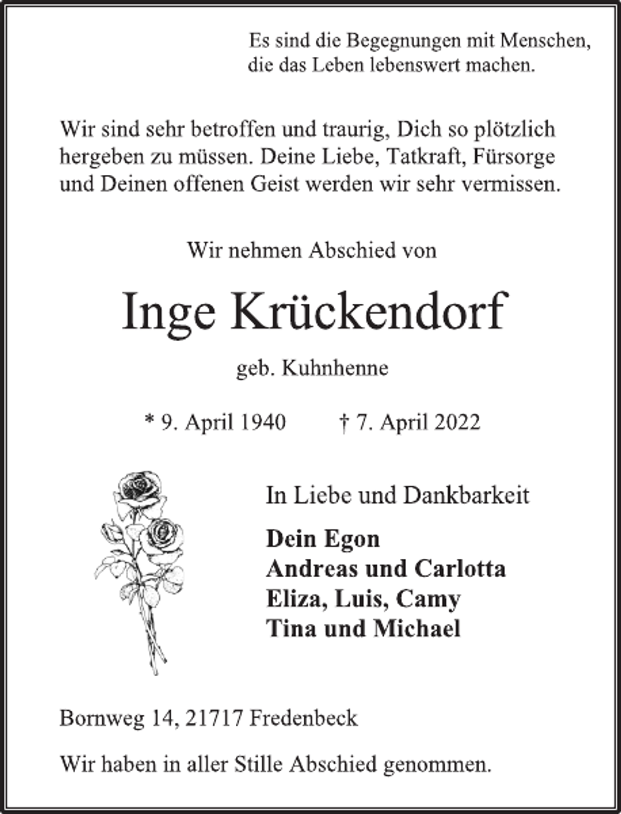 <p>Es sind die Begegnungen mit Menschen,<br />die das Leben lebenswert machen.<br />Wir sind sehr betroffen und traurig, Dich so plötzlich<br />hergeben zu müssen. Deine Liebe, Tatkraft, Fürsorge<br />und Deinen offenen Geist werden wir sehr vermissen.<br />Wir nehmen Abschied von<br />Inge Krückendorf<br />geb. Kuhnhenne<br />* 9. April 1940 † 7. April 2022<br />In Liebe und Dankbarkeit<br />Dein Egon<br />Andreas und Carlotta<br />Eliza, Luis, Camy<br />Tina und Michael<br />Wir haben in aller Stille Abschied genommen.<br />Bornweg 14, 21717 Fredenbeck</p>