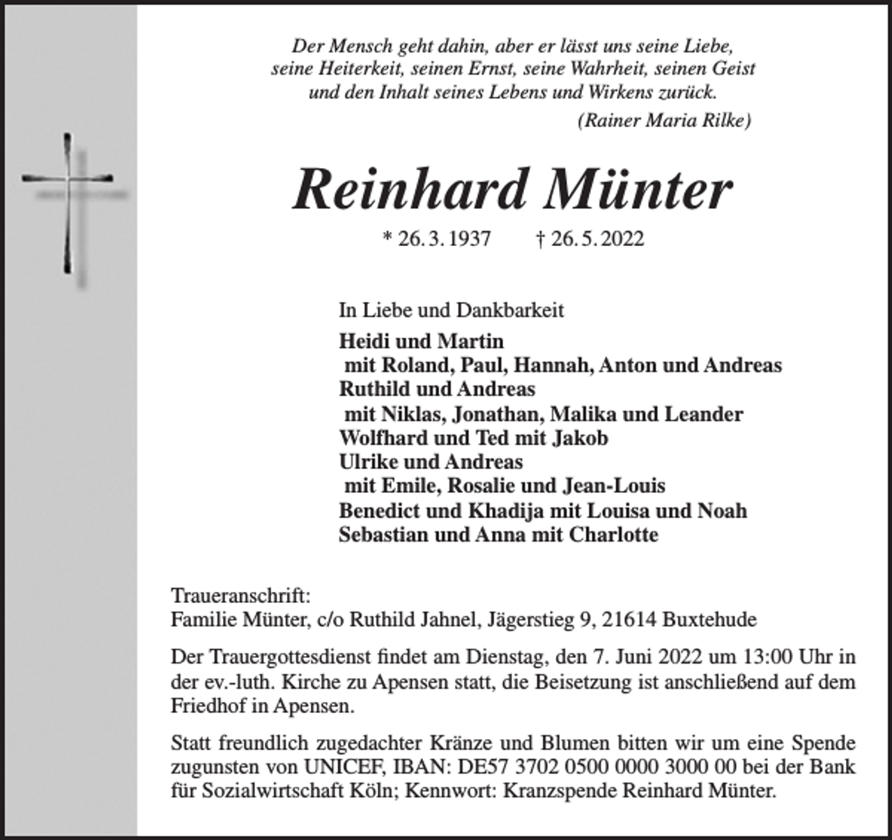 <p>Der Mensch geht dahin, aber er lässt uns seine Liebe, seine Heiterkeit, seinen Ernst, seine Wahrheit, seinen Geist und den Inhalt seines Lebens und Wirkens zurück.<br />(Rainer Maria Rilke)<br />Reinhard Münter<br />* 26.3.1937 † 26.5.2022</p>
<p>In Liebe und Dankbarkeit<br />Heidi und Martin<br />mit Roland, Paul, Hannah, Anton und Andreas<br />Ruthild und Andreas<br />mit Niklas, Jonathan, Malika und Leander<br />Wolfhard und Ted mit Jakob<br />Ulrike und Andreas<br />mit Emile, Rosalie und Jean-Louis<br />Benedict und Khadija mit Louisa und Noah<br />Sebastian und Anna mit Charlotte<br />Traueranschrift:<br />Familie Münter, c/o Ruthild Jahnel, Jägerstieg 9, 21614 Buxtehude<br />Der Trauergottesdienst findet am Dienstag, den 7. Juni 2022 um 13:00 Uhr in der ev.-luth. Kirche zu Apensen statt, die Beisetzung ist anschließend auf dem Friedhof in Apensen.</p>
<p>Statt freundlich zugedachter Kränze und Blumen bitten wir um eine Spende zugunsten von UNICEF, IBAN: DE57 3702 0500 0000 3000 00 bei der Bank für Sozialwirtschaft Köln; Kennwort: Kranzspende Reinhard Münter.</p>