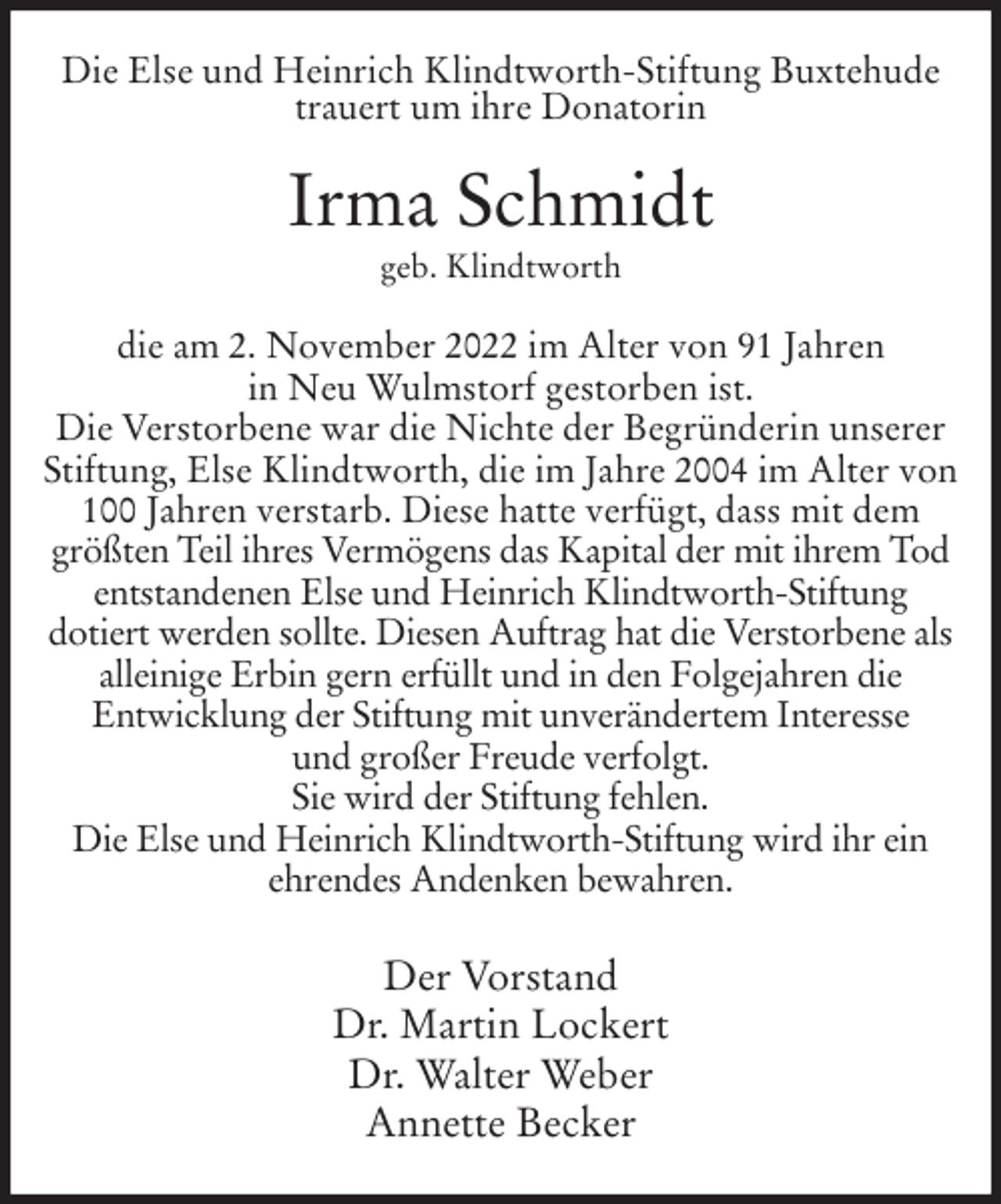 <p>Die Else und Heinrich Klindtworth-Stiftung Buxtehude<br />trauert um ihre Donatorin<br />Irma Schmidt<br />geb. Klindtworth<br />die am 2. November 2022 im Alter von 91 Jahren<br />in Neu Wulmstorf gestorben ist.<br />Die Verstorbene war die Nichte der Begründerin unserer<br />Stiftung, Else Klindtworth, die im Jahre 2004 im Alter von<br />100 Jahren verstarb. Diese hatte verfügt, dass mit dem<br />größten Teil ihres Vermögens das Kapital der mit ihrem Tod<br />entstandenen Else und Heinrich Klindtworth-Stiftung<br />dotiert werden sollte. Diesen Auftrag hat die Verstorbene als<br />alleinige Erbin gern erfüllt und in den Folgejahren die<br />Entwicklung der Stiftung mit unverändertem Interesse<br />und großer Freude verfolgt.<br />Sie wird der Stiftung fehlen.<br />Die Else und Heinrich Klindtworth-Stiftung wird ihr ein<br />ehrendes Andenken bewahren.<br />Der Vorstand<br />Dr. Martin Lockert<br />Dr. Walter Weber<br />Annette Becker</p>