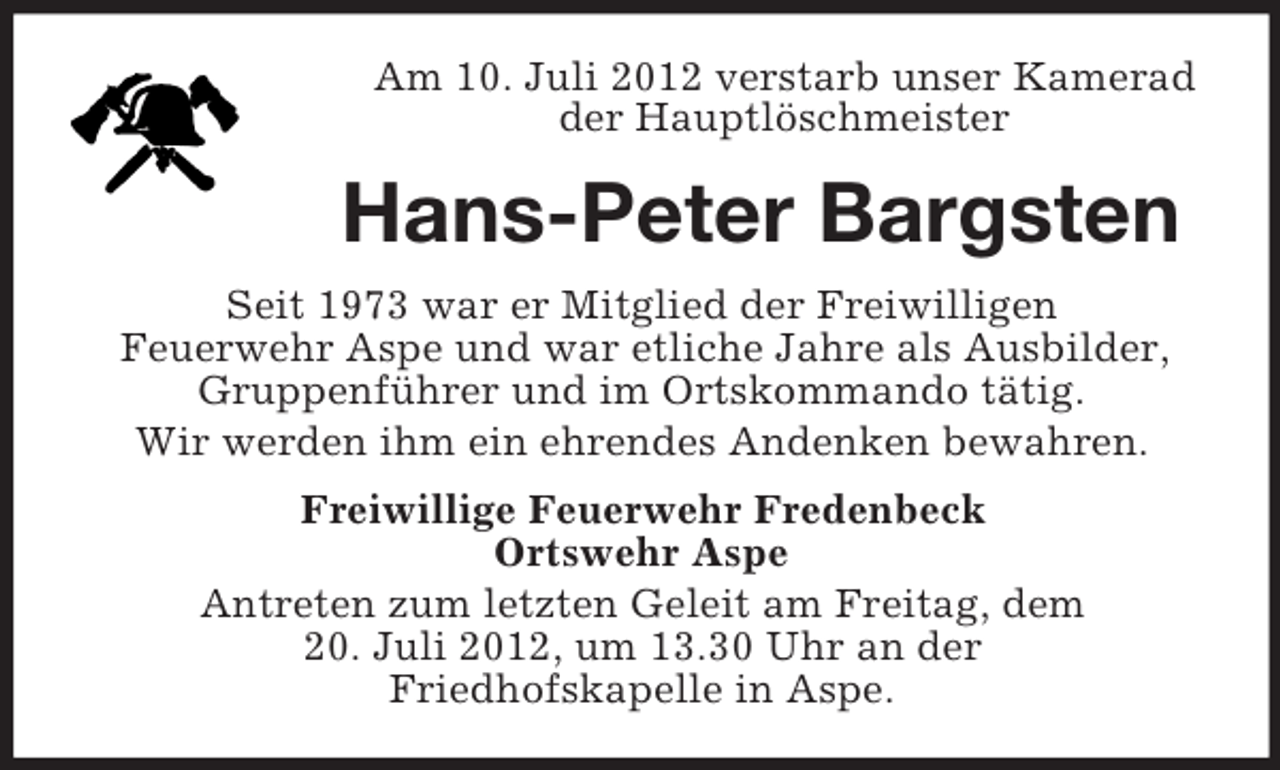<p>Am 10. Juli 2012 verstarb unser Kamerad<br />der Hauptlöschmeister</p><p>Hans-Peter Bargsten<br />Seit 1973 war er Mitglied der Freiwilligen<br />Feuerwehr Aspe und war etliche Jahre als Ausbilder,<br />Gruppenführer und im Ortskommando tätig.<br />Wir werden ihm ein ehrendes Andenken bewahren.<br />Freiwillige Feuerwehr Fredenbeck<br />Ortswehr Aspe<br />Antreten zum letzten Geleit am Freitag, dem<br />20. Juli 2012, um 13.30 Uhr an der<br />Friedhofskapelle in Aspe.</p>
