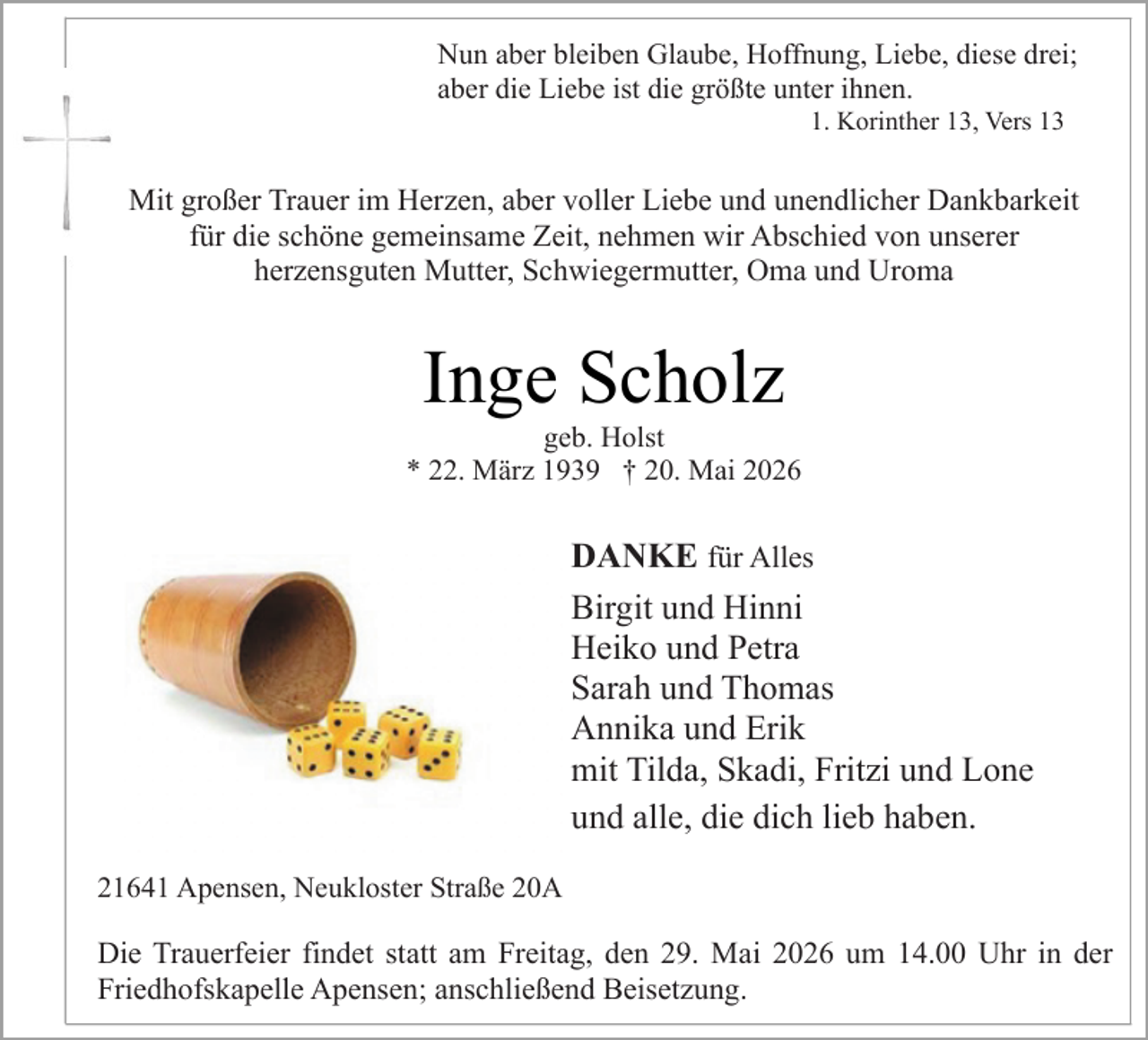 <p>Nun aber bleiben Glaube, Hoffnung, Liebe, diese drei;<br />aber die Liebe ist die größte unter ihnen.<br />1. Korinther 13, Vers 13 .</p><p>Mit großer Trauer im Herzen, aber voller Liebe und unendlicher Dankbarkeit<br />für die schöne gemeinsame Zeit, nehmen wir Abschied von unserer<br />herzensguten Mutter, Schwiegermutter, Oma und Uroma</p><p>Inge Scholz</p><p>geb. Holst<br />* 22. März 1939 † 20. Mai 2026</p><p>DANKE für Alles<br />Birgit und Hinni<br />Heiko und Petra<br />Sarah und Thomas<br />Annika und Erik<br />mit Tilda, Skadi, Fritzi und Lone<br />und alle, die dich lieb haben.<br />.</p><p>.</p><p>21641 Apensen, Neukloster Straße 20A</p><p>Die Trauerfeier findet statt am Freitag, den 29. Mai 2026 um 14.00 Uhr in der<br />Friedhofskapelle Apensen; anschließend Beisetzung.</p>