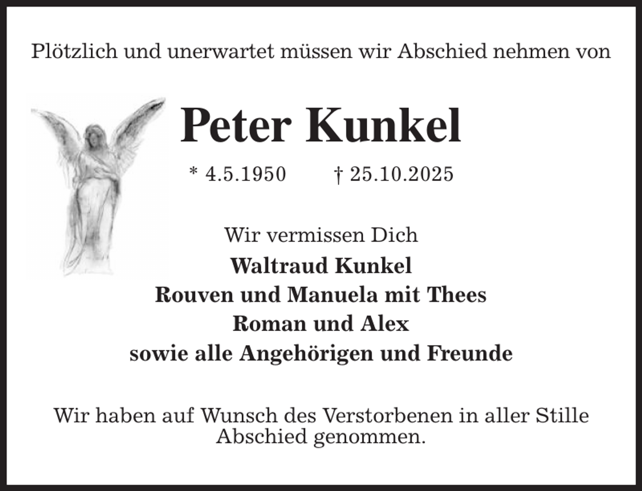 <p>Plötzlich und unerwartet müssen wir Abschied nehmen von<br />Peter Kunkel<br />* 4.5.1950 † 25.10.2025<br />Wir vermissen Dich<br />Waltraud Kunkel<br />Rouven und Manuela mit Thees<br />Roman und Alex<br />sowie alle Angehörigen und Freunde<br />Wir haben auf Wunsch des Verstorbenen in aller Stille<br />Abschied genommen.</p>