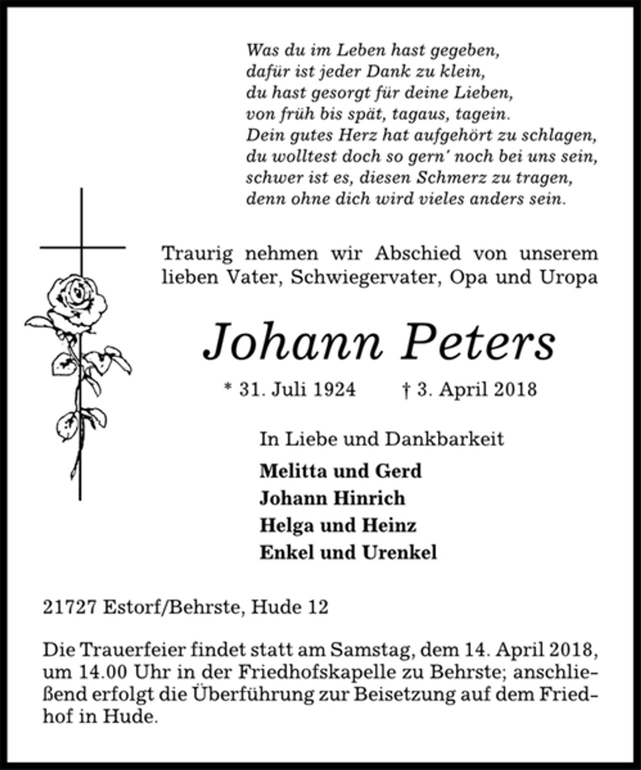 <p>Was du im Leben hast gegeben,<br />dafür ist jeder Dank zu klein,<br />du hast gesorgt für deine Lieben,<br />von früh bis spät, tagaus, tagein.<br />Dein gutes Herz hat aufgehört zu schlagen,<br />du wolltest doch so gern' noch bei uns sein,<br />schwer ist es, diesen Schmerz zu tragen,<br />denn ohne dich wird vieles anders sein.<br />Traurig nehmen wir Abschied von unserem<br />lieben Vater, Schwiegervater, Opa und Uropa<br />Johann Peters<br />* 31. Juli 1924 † 3. April 2018<br />In Liebe und Dankbarkeit<br />Melitta und Gerd<br />Johann Hinrich<br />Helga und Heinz<br />Enkel und Urenkel<br />21727 Estorf/Behrste, Hude 12<br />Die Trauerfeier findet statt am Samstag, dem 14. April 2018,<br />um 14.00 Uhr in der Friedhofskapelle zu Behrste; anschließend<br />erfolgt die Überführung zur Beisetzung auf dem Friedhof<br />in Hude.</p>